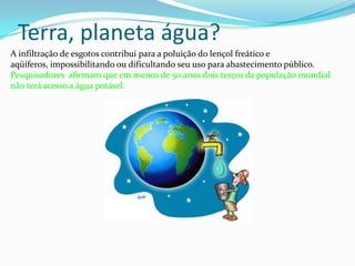 Terra, planeta água? A infiltração de esgotos contribui para a poluição do lençol freático e aqüíferos, impossibilitando ou dificultando seu uso para abastecimento público. Pesquisadores  afirmam que em menos de 50 anos dois terços da população mundial não terá acesso a água potável. 
