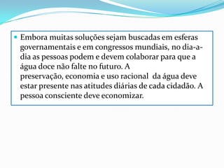Embora muitas soluções sejam buscadas em esferas governamentais e em congressos mundiais, no dia-a-dia as pessoas podem e devem colaborar para que a água doce não falte no futuro. A preservação, economia e uso racional  da água deve estar presente nas atitudes diárias de cada cidadão. A pessoa consciente deve economizar. 