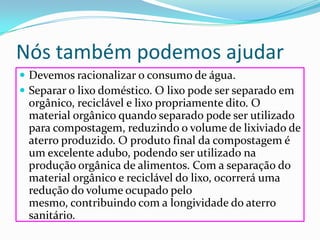 Nós também podemos ajudarDevemos racionalizar o consumo de água. Separar o lixo doméstico. O lixo pode ser separado em orgânico, reciclável e lixo propriamente dito. O material orgânico quando separado pode ser utilizado para compostagem, reduzindo o volume de lixiviado de aterro produzido. O produto final da compostagem é um excelente adubo, podendo ser utilizado na produção orgânica de alimentos. Com a separação do material orgânico e reciclável do lixo, ocorrerá uma redução do volume ocupado pelo mesmo, contribuindo com a longividade do aterro sanitário.