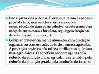 Não sujar as vias públicas. E essa sujeira não é apenas o papel da bala, mas envolve o uso racional do carro, adoção de transporte coletivo, uso de transporte não poluentes como a bicicleta, regulagem freqüente de veículos automotores , etc..Comprar preferencialmente alimentos com produção orgânica, ou com uso adequado de insumos agrícolas. A produção orgânica não utiliza fertilizantes químicos nem agrotóxicos. O benefício não será apenas pela redução da poluição difusa agrícola, mas também pela redução da poluição gerada pela produção do insumo.