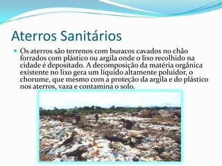 Aterros SanitáriosOs aterros são terrenos com buracos cavados no chão forrados com plástico ou argila onde o lixo recolhido na cidade é depositado. A decomposição da matéria orgânica existente no lixo gera um líquido altamente poluidor, o chorume, que mesmo com a proteção da argila e do plástico nos aterros, vaza e contamina o solo.