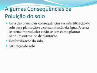 Algumas Consequências da Poluição do soloUma das principais consequências é a infertilização do solo para plantação e a contaminação da água. A terra se torna improdutiva e não se tem como plantar nenhum outro tipo de plantação.Desfertilização do solo Saturação do solo 