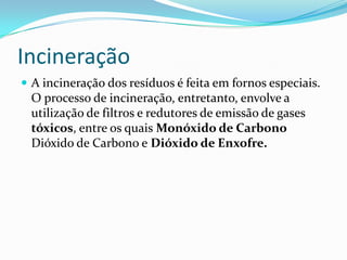 IncineraçãoA incineração dos resíduos é feita em fornos especiais. O processo de incineração, entretanto, envolve a utilização de filtros e redutores de emissão de gases  tóxicos, entre os quais Monóxido de Carbono Dióxido de Carbono e Dióxido de Enxofre.