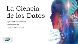 La Ciencia
de los Datos
Edgar Alfredo Nande Vázquez
cpnande@ucol.mx
CA 126, Estado y Sociedad
 