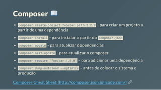 Composer
composer create-project foo/bar path 2.2.0 - para criar um projeto a
partir de uma dependência
composer install - para instalar a partir do composer.json
composer update - para atualizar dependências
composer self-update - para atualizar o composer
composer require "foo/bar:1.0.0" - para adicionar uma dependência
composer dump-autoload --optimize - antes de colocar o sistema e
produção
Composer Cheat Sheet (http://composer.json.jolicode.com/)
 