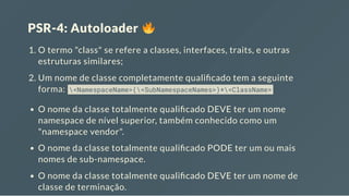 PSR-4: Autoloader
1. O termo "class" se refere a classes, interfaces, traits, e outras
estruturas similares;
2. Um nome de classe completamente quali cado tem a seguinte
forma: <NamespaceName>(<SubNamespaceNames>)*<ClassName>
O nome da classe totalmente quali cado DEVE ter um nome
namespace de nível superior, também conhecido como um
"namespace vendor".
O nome da classe totalmente quali cado PODE ter um ou mais
nomes de sub-namespace.
O nome da classe totalmente quali cado DEVE ter um nome de
classe de terminação.
 