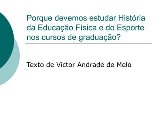 Porque devemos estudar História 
da Educação Física e do Esporte 
nos cursos de graduação? 
Texto de Victor Andrade de Melo 
 