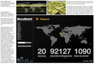 MercaMadrid:                          This project brings visibility to a large amount of data related to
A Visual Topology                     infrastructures such as nutrition, transport, energy, social
of the Network of                     networks, businesses and nancial markets.
Food Flows
mercamadridvisualizar.wordpress.com   MercaMadrid's main data visualization consist on an applica-
                                      tion made with Processing software. It permets an interactive
                                      comunication between the viewer and the data. The applica-
                                      tion visualize data from 2005-2010. The application link
                                      concepts as origin, tons received, and travelled kilometers of
Project developed at
                                      merchandise. It establish realtionships between these
Medialab-Prado on the 
Visualizar'11: Understanding          concepts and global economy and society from 2005 to 2011.
Infrastructures, celebrated
from June 14 to July 1, 2011

MercaMadrid's importance
as an urban infrastructure
contrasts with its slight
visibility as a physical and
discursive location in the
city.

This project aims to envis-
age MercaMadrid and to
establish it as an urban
focal point where topics of
public interest are
discussed.This project aims
to shed some light on
Madrid food flows through
visualization. Using Merca-
madrid open data, we plan
to answer basic questions
about our consumption
habits, self-sustainability
and how food is distributed
on a daily basis. This
project analyzes too how
production logics have
evolved in last years
because of changes in our
supply chain, based on an
anthropological study now
in progress. We are particu-
larly interested in examin-
ing how some of the
controversies which, as
semiotic-material constants
in the city´s ecology,
circulate through food flows
and contribute to define the
political agenda of the city.
 