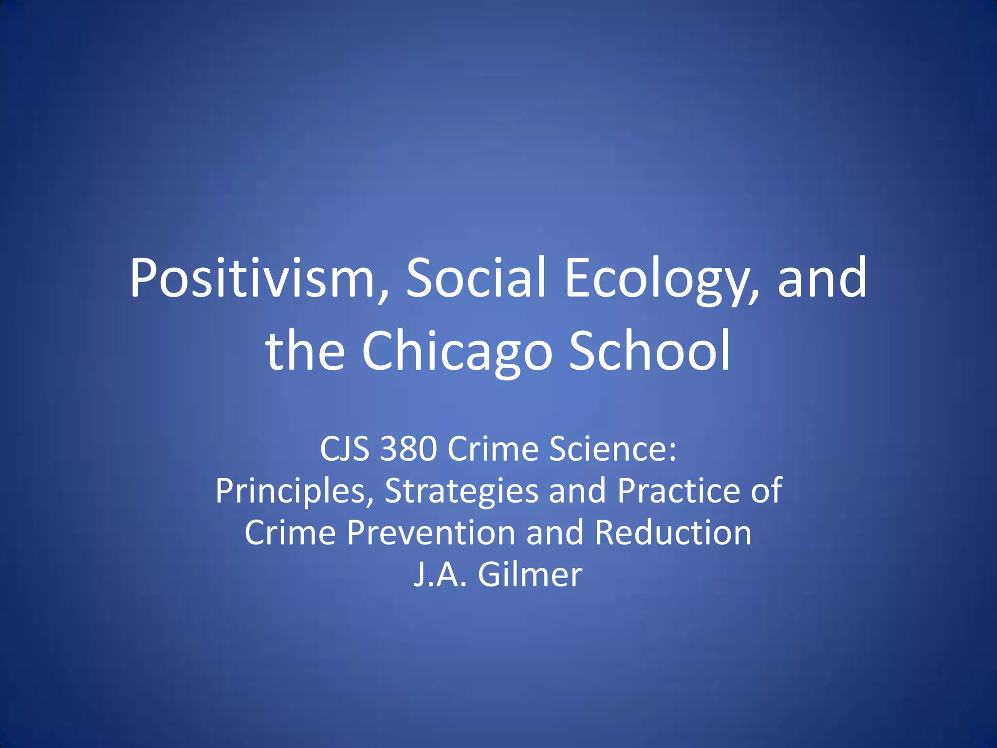 Positivism, Social Ecology, and the Chicago SchoolCJS 380 Crime Science:Principles, Strategies and Practice ofCrime Prevention and ReductionJ.A. Gilmer