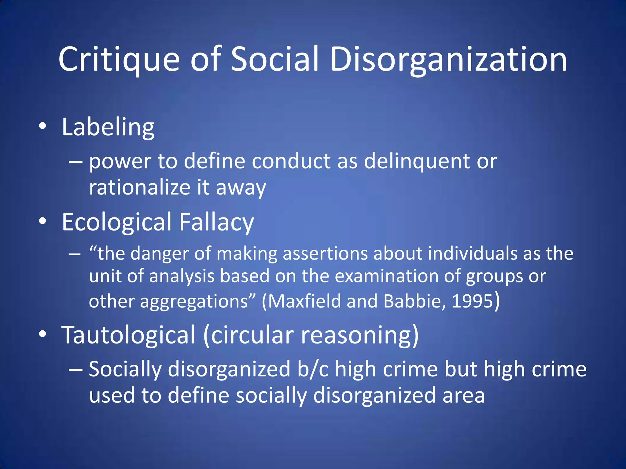 Critique of Social Disorganization Labelingpower to define conduct as delinquent or rationalize it awayEcological Fallacy“the danger of making assertions about individuals as the unit of analysis based on the examination of groups or other aggregations” (Maxfield and Babbie, 1995)Tautological (circular reasoning)Socially disorganized b/c high crime but high crime used to define socially disorganized area