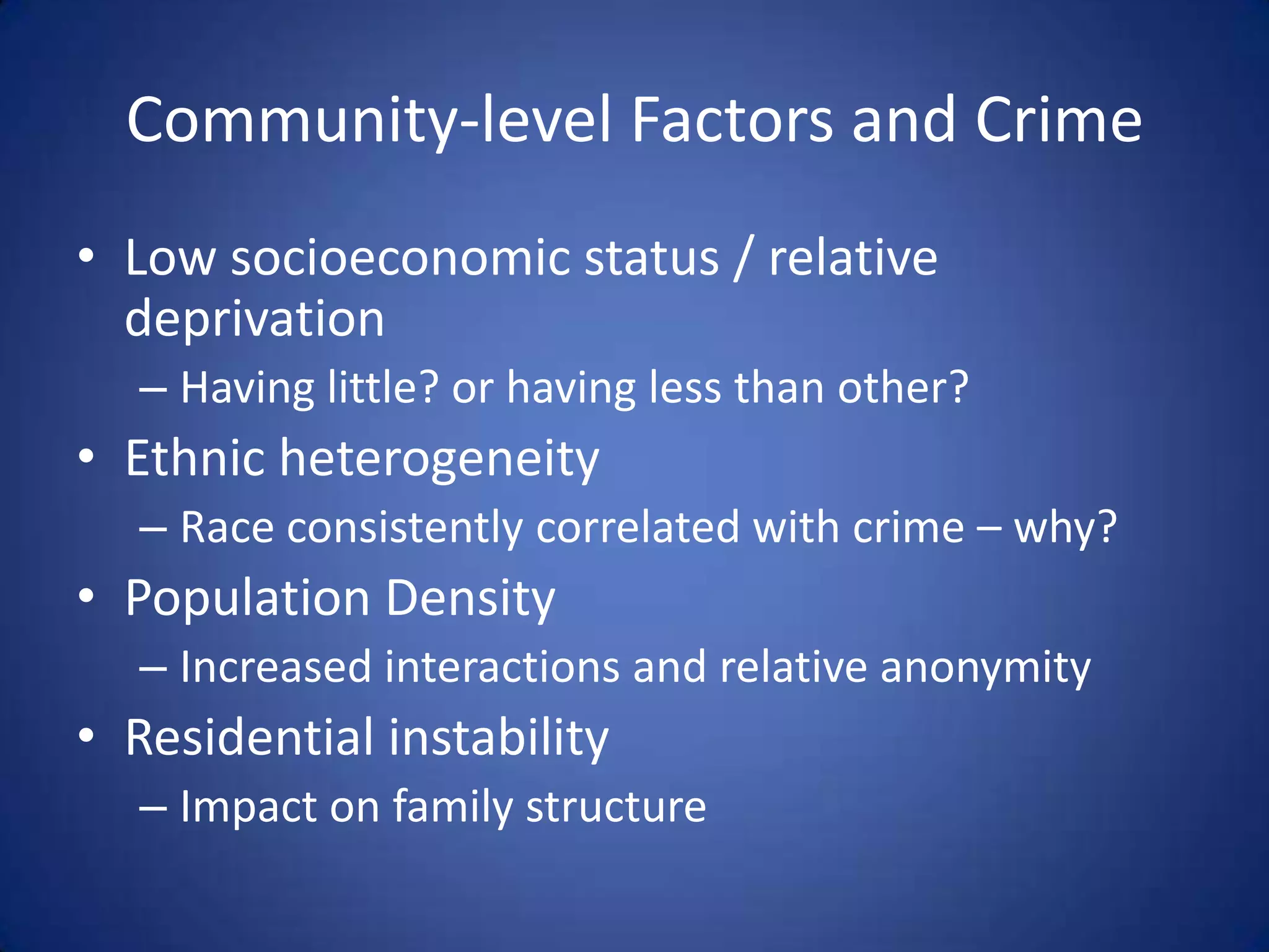 Community-level Factors and CrimeLow socioeconomic status / relative deprivationHaving little? or having less than other?Ethnic heterogeneityRace consistently correlated with crime – why?Population DensityIncreased interactions and relative anonymityResidential instabilityImpact on family structure