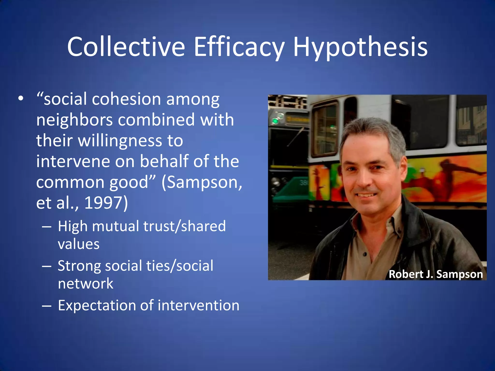 Collective Efficacy Hypothesis“social cohesion among neighbors combined with their willingness to intervene on behalf of the common good” (Sampson, et al., 1997)High mutual trust/shared valuesStrong social ties/social networkExpectation of interventionRobert J. Sampson