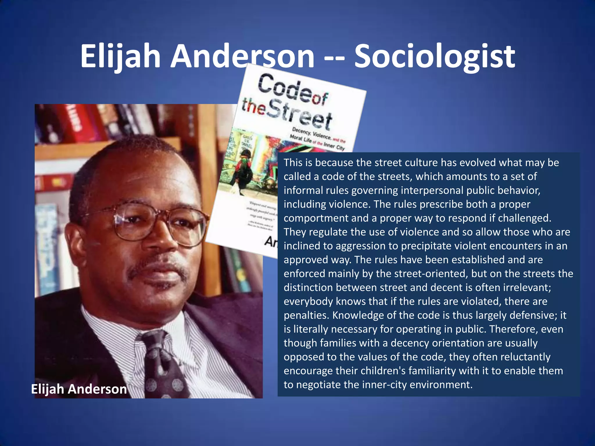 Elijah Anderson -- SociologistThis is because the street culture has evolved what may be called a code of the streets, which amounts to a set of informal rules governing interpersonal public behavior, including violence. The rules prescribe both a proper comportment and a proper way to respond if challenged. They regulate the use of violence and so allow those who are inclined to aggression to precipitate violent encounters in an approved way. The rules have been established and are enforced mainly by the street-oriented, but on the streets the distinction between street and decent is often irrelevant; everybody knows that if the rules are violated, there are penalties. Knowledge of the code is thus largely defensive; it is literally necessary for operating in public. Therefore, even though families with a decency orientation are usually opposed to the values of the code, they often reluctantly encourage their children's familiarity with it to enable them to negotiate the inner-city environment.Elijah Anderson