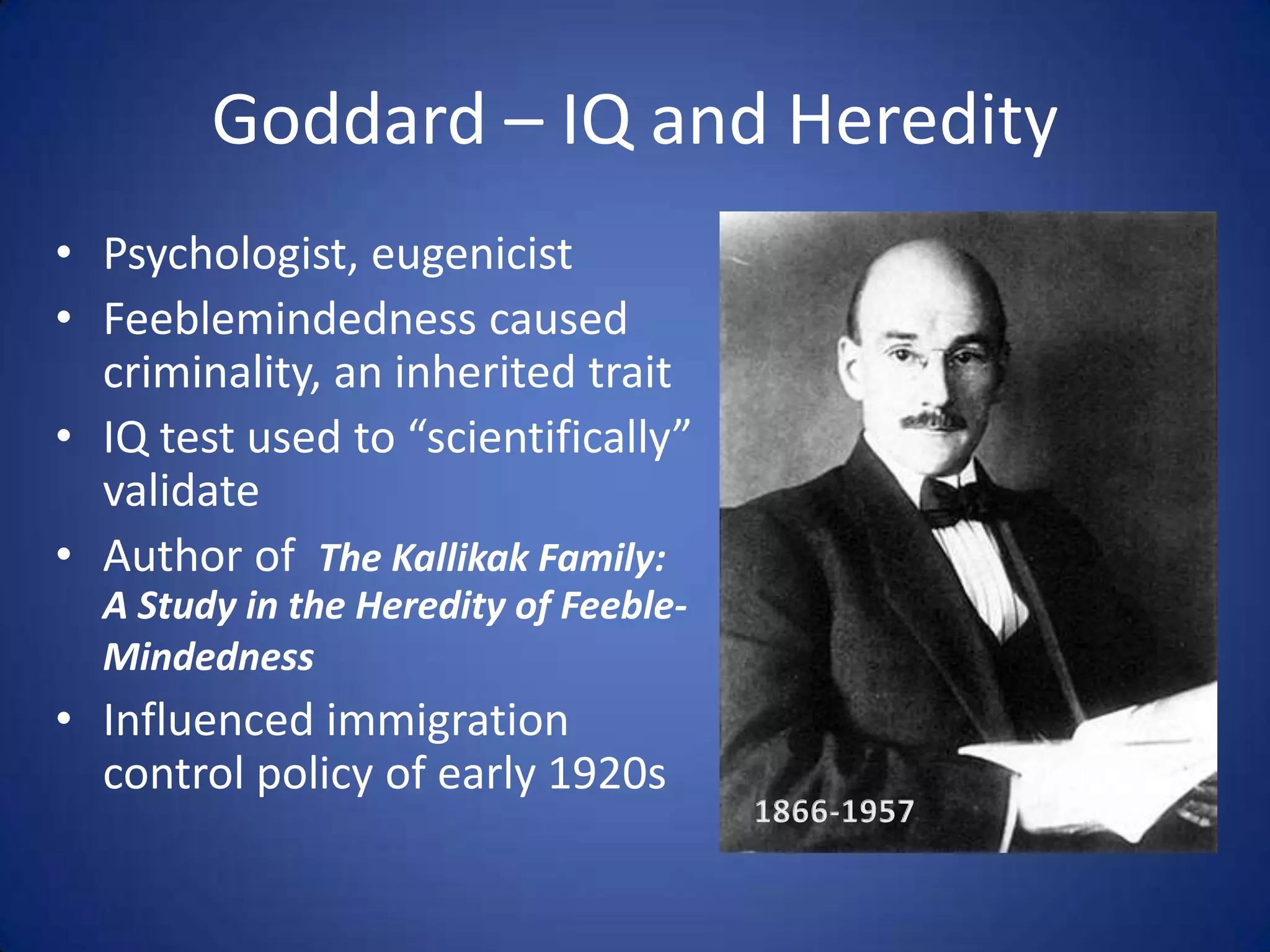 Goddard – IQ and HeredityPsychologist, eugenicistFeeblemindedness caused criminality, an inherited traitIQ test used to “scientifically” validateAuthor of  The Kallikak Family: A Study in the Heredity of Feeble-MindednessInfluenced immigration control policy of early 1920s1866-1957