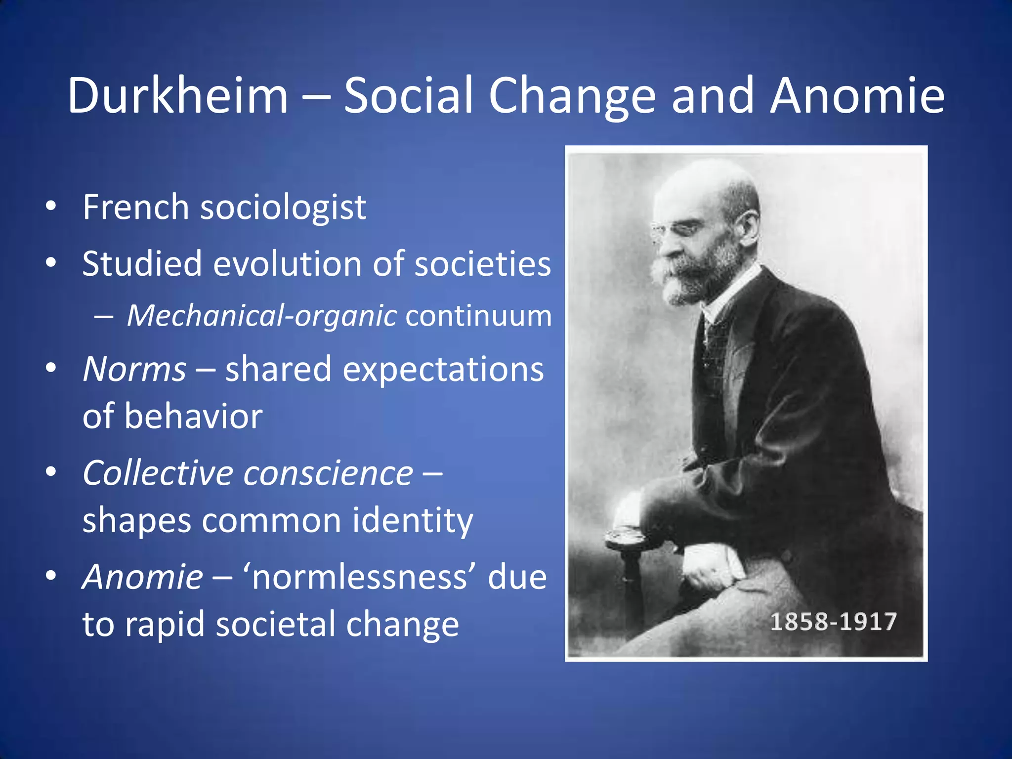 Durkheim – Social Change and AnomieFrench sociologistStudied evolution of societiesMechanical-organic continuumNorms – shared expectations of behaviorCollective conscience – shapes common identityAnomie – ‘normlessness’ due to rapid societal change 1858-1917