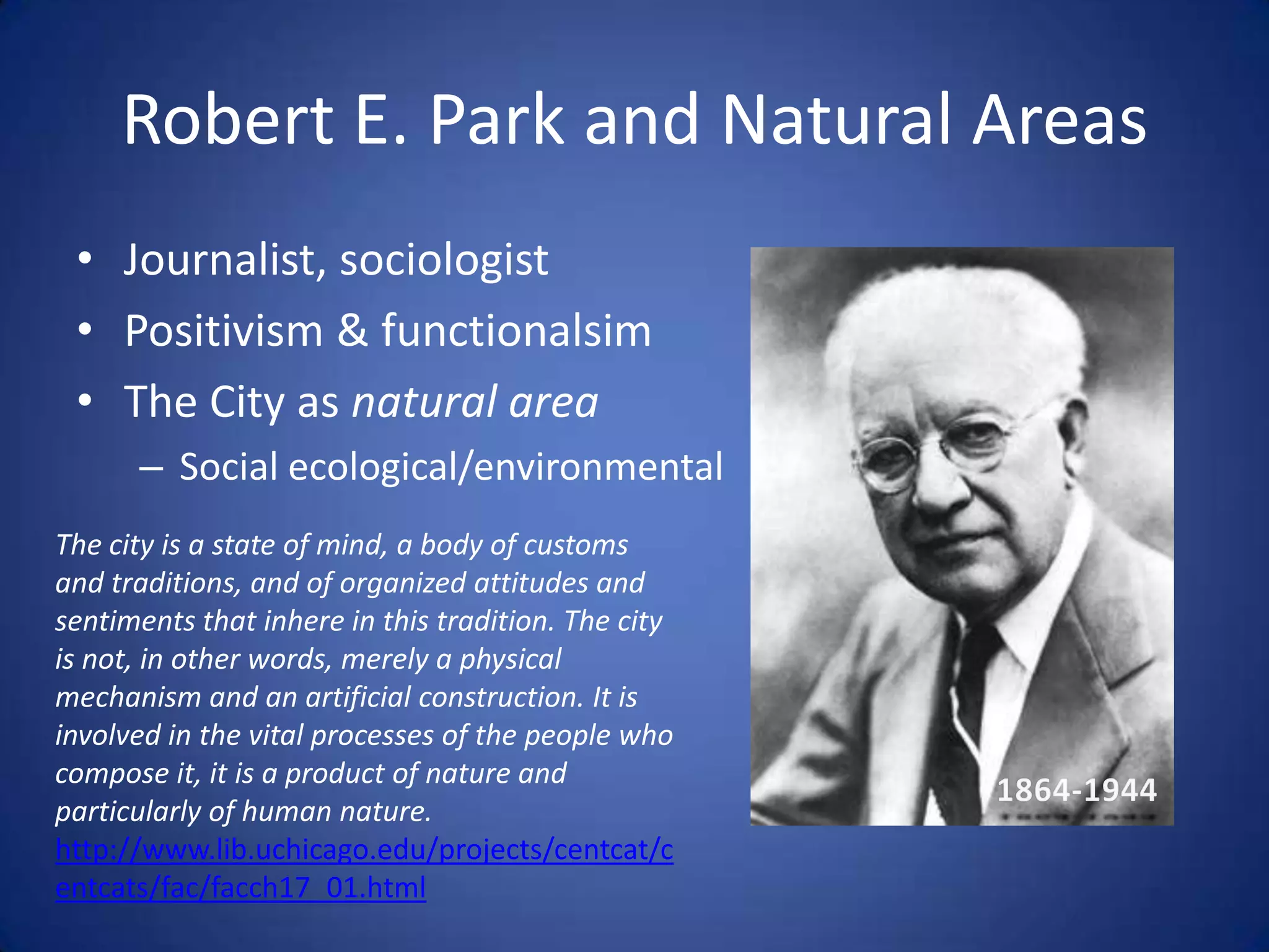 Robert E. Park and Natural AreasJournalist, sociologistPositivism & functionalsimThe City as natural areaSocial ecological/environmentalThe city is a state of mind, a body of customs and traditions, and of organized attitudes and sentiments that inhere in this tradition. The city is not, in other words, merely a physical mechanism and an artificial construction. It is involved in the vital processes of the people who compose it, it is a product of nature and particularly of human nature.http://www.lib.uchicago.edu/projects/centcat/centcats/fac/facch17_01.html1864-1944