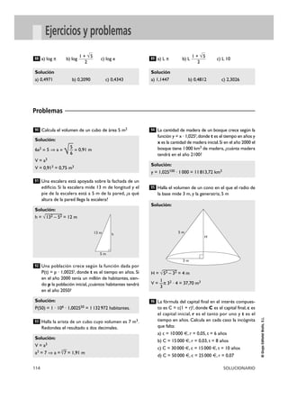114 SOLUCIONARIO
©
Grupo
Editorial
Bruño,
S.L.
Ejercicios y problemas
a) log π b) log c) log e a) L π b) L c) L 10
Solución
a) 1,1447 b) 0,4812 c) 2,3026
1 + √5
2
89
Solución
a) 0,4971 b) 0,2090 c) 0,4343
1 + √5
2
88
Calcula el volumen de un cubo de área 5 m2
Una escalera está apoyada sobre la fachada de un
edificio. Si la escalera mide 13 m de longitud y el
pie de la escalera está a 5 m de la pared, ¿a qué
altura de la pared llega la escalera?
Una población crece según la función dada por
P(t) = p · 1,0025t, donde t es el tiempo en años. Si
en el año 2000 tenía un millón de habitantes, sien-
do p la población inicial, ¿cuántos habitantes tendrá
en el año 2050?
Halla la arista de un cubo cuyo volumen es 7 m3.
Redondea el resultado a dos decimales.
La cantidad de madera de un bosque crece según la
función y = x · 1,025t,donde t es el tiempo en años y
x es la cantidad de madera inicial.Si en el año 2000 el
bosque tiene 1000 km3 de madera, ¿cuánta madera
tendrá en el año 2100?
Halla el volumen de un cono en el que el radio de
la base mide 3 m, y la generatriz, 5 m
La fórmula del capital final en el interés compues-
to es C = c(1 + r)t, donde C es el capital final, c es
el capital inicial, r es el tanto por uno y t es el
tiempo en años. Calcula en cada caso la incógnita
que falta:
a) c = 10000 €, r = 0,05, t = 6 años
b) C = 15000 €, r = 0,03, t = 8 años
c) C = 30000 €, c = 15000 €, t = 10 años
d) C = 50000 €, c = 25000 €, r = 0,07
96
Solución:
H = √
—
52 – 32 = 4 m
1
V = —π 32 · 4 = 37,70 m3
3
95
Solución:
y = 1,025100 · 1000 = 11813,72 km3
94
Solución:
V = a3
a3 = 7 ò a =
3
√
—
7 = 1,91 m
93
Solución:
P(50) = 1 · 106 · 1,002550 = 1132972 habitantes.
92
Solución:
h = √
—
132 – 52 = 12 m
91
Solución:
5
6a2
= 5 ò a =
√
—
— = 0,91 m
6
V = a3
V = 0,913 = 0,75 m3
90
Problemas
13 m h
5 m
3 m
H
5 m
 