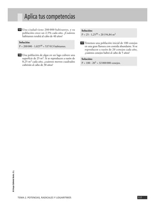 TEMA 2. POTENCIAS, RADICALES Y LOGARITMOS 117
©
Grupo
Editorial
Bruño,
S.L.
Aplica tus competencias
Una ciudad tiene 200 000 habitantes, y su
población crece un 2,5% cada año. ¿Cuántos
habitantes tendrá al cabo de 40 años?
Una población de algas en un lago cubren una
superficie de 25 m2. Si se reproducen a razón de
0,25 m2 cada año, ¿cuántos metros cuadrados
cubrirán al cabo de 30 años?
Tenemos una población inicial de 100 conejos
en una gran llanura con comida abundante. Si se
reproducen a razón de 20 conejos cada año,
¿cuántos conejos habrá al cabo de 5 años?
Solución:
P = 100 · 205 = 32000000 conejos.
107
Solución:
P = 25 · 1,2530 = 20194,84 m2
106
Solución:
P = 200000 · 1,02540 = 537013 habitantes.
105
 