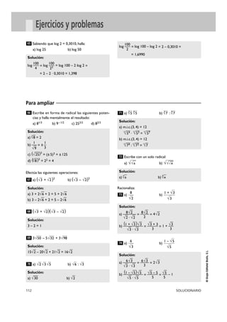 112 SOLUCIONARIO
©
Grupo
Editorial
Bruño,
S.L.
Ejercicios y problemas
Escribe en forma de radical las siguientes poten-
cias y halla mentalmente el resultado:
a) 81/3 b) 9–1/2 c) 253/2 d) 82/3
Efectúa las siguientes operaciones:
a) ( + )2
b) ( – )2
( + )( – )
3 – 5 + 3
a) b) :
a) b) :
Escribe con un solo radical:
a) b)
Racionaliza:
a) b)
a) b)
Solución:
6√
—
3 6√
—
3
a) ——— = ——— = 2√
—
3
√
—
3 · √
—
3 3
(1 – √
—
5)√
—
5 √
—
5 – 5 √
—
5
b) ———— = ——— = — – 1
√
—
5 · √
—
5 5 5
1 – √5
√5
6
√3
74
Solución:
8√
—
2 8√
—
2
a) ——— = ——— = 4√
—
2
√
—
2 · √
—
2 2
(1 + √
—
3)√
—
3 √
—
3 + 3 √
—
3
b) ———— = ——— = 1 + —
√
—
3 · √
—
3 3 3
1 + √3
√3
8
√2
73
Solución:
a)
4
√
—
a b)
8
√
—
x
√√
—
√
—
x
√√
—
a
72
Solución:
a) m.i.c.(3, 4) = 12
12
√
—
54 ·
12
√
—
53 =
12
√
—
57
b) m.i.c.(3, 4) = 12
12
√
—
74 :
12
√
—
73 =
12
√
—
7
4
√7
3
√7
4
√5
3
√5
71
Solución:
a) √
—
30 b) √
—
2
√3
√6
√5
√3
√2
70
Solución:
15√
—
2 – 20√
—
2 + 21√
—
2 = 16√
—
2
√98
√32
√50
69
Solución:
3 – 2 = 1
√2
√3
√2
√3
68
Solución:
a) 3 + 2√
—
6 + 2 = 5 + 2√
—
6
b) 3 – 2√
—
6 + 2 = 5 – 2√
—
6
√2
√3
√2
√3
67
Solución:
a)
3
√
—
8 = 2
1 1
b) — = ±—
√
—
9 3
c) (√
—
25)3
= (±5)3 = ±125
d) (3
√
—
8)2
= 22 = 4
66
Sabiendo que log 2 = 0,3010, halla:
a) log 25 b) log 50
100
log — = log 100 – log 2 = 2 – 0,3010 =
2
= 1,6990
Solución:
100 100
log — = log — = log 100 – 2 log 2 =
4 22
= 2 – 2 · 0,3010 = 1,398
65
Para ampliar
 