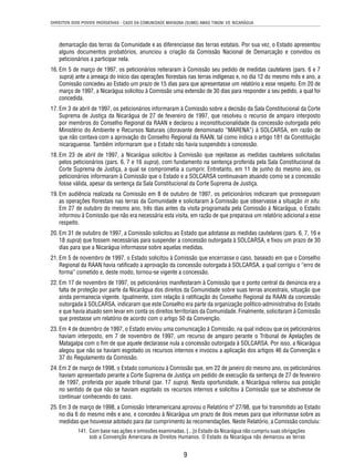 DIREITOS DOS POVOS INDÍGENAS - CASO DA COMUNIDADE MAYAGNA (SUMO) AWAS TINGNI VS. NICARÁGUA 
demarcação das terras da Comunidade e as diferenciasse das terras estatais. Por sua vez, o Estado apresentou 
alguns documentos probatórios, anunciou a criação da Comissão Nacional de Demarcação e convidou os 
peticionários a participar nela. 
16. Em 5 de março de 1997, os peticionários reiteraram à Comissão seu pedido de medidas cautelares (pars. 6 e 7 
supra) ante a ameaça do início das operações fl orestais nas terras indígenas e, no dia 12 do mesmo mês e ano, a 
Comissão concedeu ao Estado um prazo de 15 dias para que apresentasse um relatório a esse respeito. Em 20 de 
março de 1997, a Nicarágua solicitou à Comissão uma extensão de 30 dias para responder a seu pedido, a qual foi 
concedida. 
17. Em 3 de abril de 1997, os peticionários informaram à Comissão sobre a decisão da Sala Constitucional da Corte 
Suprema de Justiça da Nicarágua de 27 de fevereiro de 1997, que resolveu o recurso de amparo interposto 
por membros do Conselho Regional da RAAN e declarou a inconstitucionalidade da concessão outorgada pelo 
Ministério do Ambiente e Recursos Naturais (doravante denominado “MARENA”) à SOLCARSA, em razão de 
que não contava com a aprovação do Conselho Regional da RAAN, tal como indica o artigo 181 da Constituição 
nicaraguense. Também informaram que o Estado não havia suspendido a concessão. 
18. Em 23 de abril de 1997, a Nicarágua solicitou à Comissão que rejeitasse as medidas cautelares solicitadas 
pelos peticionários (pars. 6, 7 e 16 supra), com fundamento na sentença proferida pela Sala Constitucional da 
Corte Suprema de Justiça, a qual se comprometia a cumprir. Entretanto, em 11 de junho do mesmo ano, os 
peticionários informaram à Comissão que o Estado e a SOLCARSA continuavam atuando como se a concessão 
fosse válida, apesar da sentença da Sala Constitucional da Corte Suprema de Justiça. 
19. Em audiência realizada na Comissão em 8 de outubro de 1997, os peticionários indicaram que prosseguiam 
as operações fl orestais nas terras da Comunidade e solicitaram à Comissão que observasse a situação in situ. 
Em 27 de outubro do mesmo ano, três dias antes da visita programada pela Comissão à Nicarágua, o Estado 
informou à Comissão que não era necessária esta visita, em razão de que preparava um relatório adicional a esse 
respeito. 
20. Em 31 de outubro de 1997, a Comissão solicitou ao Estado que adotasse as medidas cautelares (pars. 6, 7, 16 e 
18 supra) que fossem necessárias para suspender a concessão outorgada à SOLCARSA, e fi xou um prazo de 30 
dias para que a Nicarágua informasse sobre aquelas medidas. 
21. Em 5 de novembro de 1997, o Estado solicitou à Comissão que encerrasse o caso, baseado em que o Conselho 
Regional da RAAN havia ratifi cado a aprovação da concessão outorgada à SOLCARSA, a qual corrigiu o “erro de 
forma” cometido e, deste modo, tornou-se vigente a concessão. 
22. Em 17 de novembro de 1997, os peticionários manifestaram à Comissão que o ponto central da denúncia era a 
falta de proteção por parte da Nicarágua dos direitos da Comunidade sobre suas terras ancestrais, situação que 
ainda permanecia vigente. Igualmente, com relação à ratifi cação do Conselho Regional da RAAN da concessão 
outorgada à SOLCARSA, indicaram que este Conselho era parte da organização político-administrativa do Estado 
e que havia atuado sem levar em conta os direitos territoriais da Comunidade. Finalmente, solicitaram à Comissão 
que prestasse um relatório de acordo com o artigo 50 da Convenção. 
23. Em 4 de dezembro de 1997, o Estado enviou uma comunicação à Comissão, na qual indicou que os peticionários 
haviam interposto, em 7 de novembro de 1997, um recurso de amparo perante o Tribunal de Apelações de 
Matagalpa com o fi m de que aquele declarasse nula a concessão outorgada à SOLCARSA. Por isso, a Nicarágua 
alegou que não se haviam esgotado os recursos internos e invocou a aplicação dos artigos 46 da Convenção e 
37 do Regulamento da Comissão. 
24. Em 2 de março de 1998, o Estado comunicou à Comissão que, em 22 de janeiro do mesmo ano, os peticionários 
haviam apresentado perante a Corte Suprema de Justiça um pedido de execução da sentença de 27 de fevereiro 
de 1997, proferida por aquele tribunal (par. 17 supra). Nesta oportunidade, a Nicarágua reiterou sua posição 
no sentido de que não se haviam esgotado os recursos internos e solicitou à Comissão que se abstivesse de 
continuar conhecendo do caso. 
25. Em 3 de março de 1998, a Comissão Interamericana aprovou o Relatório nº 27/98, que foi transmitido ao Estado 
no dia 6 do mesmo mês e ano, e concedeu à Nicarágua um prazo de dois meses para que informasse sobre as 
medidas que houvesse adotado para dar cumprimento às recomendações. Neste Relatório, a Comissão concluiu: 
141. Com base nas ações e omissões examinadas, [...]o Estado da Nicarágua não cumpriu suas obrigações 
sob a Convenção Americana de Direitos Humanos. O Estado da Nicarágua não demarcou as terras 
9 
 
