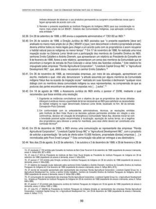 DIREITOS DOS POVOS INDÍGENAS - CASO DA COMUNIDADE INDÍGENA YAKYE AXA VS. PARAGUAI 
imóveis deixaram de observar o uso produtivo permanente ou surgirem circunstâncias novas que o 
façam apropriado de acordo com a lei. 
3. Remeter o presente expediente ao Instituto Paraguaio do Indígena (INDI) para sua consideração no 
marco mais amplo da Lei 904/81, Estatuto das Comunidades Indígenas, cuja aplicação compete a 
esta entidade.74 
50.39. Em 28 de setembro de 1998, o IBR enviou o expediente administrativo nº 7261/93 ao INDI.75 
50.40. Em 26 de outubro de 1998, a Direção Jurídica do INDI assinalou que “o presente expediente [deve ser] 
analisado no marco mais amplo da Lei [No.] 904/81 e [que,] sem desconhecer o direito à propriedade privada, 
deveria arbitrar todos os meios legais para chegar a um acordo justo com os proprietários e assim recuperar 
o habitat natural para os indígenas no menor tempo”.76 Em 17 de novembro de 1998, foi realizada uma nova 
inspeção ocular na Estancia Loma Verde com a participação dos membros do Conselho Diretivo do INDI, 
senhores Emilio Caballero e Andrés Chemehi, que apresentaram um relatório ao Presidente do Conselho em 
9 de fevereiro de 1999. Anexo a este relatório, apresentaram um censo dos membros da Comunidade que se 
encontram à margem da estrada de Pozo Colorado e várias fotos das fazendas visitadas.77 Este relatório foi 
impugnado pelas empresas “Florida Agricultural Corporation”, “Livestock Capital Group INC” e “Agricultural 
Development INC”, que, além disso, recusaram o senhor Emilio Caballero.78 
50.41. Em 26 de novembro de 1998, as mencionadas empresas, por meio de seu advogado, apresentaram um 
escrito, mediante o qual, inter alia, denunciaram “a atitude assumida por alguns membros da Comunidade 
indígena Yakye Axa na ocasião da inspeção ocular” realizada em suas fazendas e declinaram “qualquer novo 
diálogo com os membros dessa comunidade indígena ou seus representantes, na compreensão de que as 
posturas das partes encontram-se plenamente expostas nos […] autos”.79 
50.42. Em 18 de agosto de 1999, a Assessoria Jurídica do INDI emitiu o parecer nº 33/99, mediante o qual 
99 
recomendou que fosse emitida uma resolução: 
1. Esgotando as instâncias conciliadoras com o objetivo de que os proprietários das terras afetadas 
ofereçam à venda ao menos a quantidade de terras necessárias ao INDI para satisfazer as necessidades 
do habitat indígena no lugar denominado Estancia Loma Verde, localizado no Km. 60 da estrada 
Concepción-Pozo Colorado. 
2. Em conformidade com os antecedentes administrativos, técnicos, as resoluções emitidas 
pelo Instituto de Bem Estar Rural e as decisões judiciais pertinentes emitidas em relação a esta 
controvérsia, declarar em situação de emergência a Comunidade Yakye Axa, devendo iniciar-se com 
a brevidade possível ações encaminhadas à localização, aquisição de outras terras; se a negativa 
dos proprietários para oferecer a venda for manifesta, para esse efeito deverá ser constituída uma 
comissão técnica80. 
50.43. Em 29 de dezembro de 2000, o INDI enviou uma comunicação ao representante das empresas “Florida 
Agricultural Corporation”, “Livestock Capital Group INC” e “Agricultural Development INC”, com o propósito 
de solicitar a apresentação “de carta de oferta sobre 15.000 hectares, propriedade d[estas] empresas […] e 
reivindicadas pelo Povo Enxet-Lengua”.81 Esta comunicação não pôde ser entregue a seu destinatário. 
50.44. Nos dias 23 de agosto, 8 e 22 de setembro, 7 de outubro e 3 de dezembro de 1999, e 29 de fevereiro e 28 de 
74. Cf. resolução nº 755 emitida pelo Conselho do Instituto de Bem Estar Rural em 8 de setembro de 1998 (expediente de anexos à demanda, 
anexo 4, folhas 826, 827 e 829). 
75. Cf. nota A nº 323 do Presidente do Instituto de Bem Estar Rural dirigida ao Presidente do Instituto Paraguaio do Indígena em 28 de 
setembro de 1998 (expediente de anexos à demanda, anexo 4, folha 834). 
76. Cf. parecer nº 122 emitido pela Direção Jurídica do Instituto Paraguaio do Indígena em 26 de outubro de 1998 (expediente de anexos à 
demanda, anexo 4, folha 838). 
77. Cf. relatório de inspeção ocular elaborado pelos senhores Emilio Caballero e Andrés Chemehi, membros do Conselho Diretivo do Instituto 
Paraguaio do Indígena em 9 de fevereiro de 1999 (expediente de anexos à demanda, anexo 4, folhas 864 a 874). 
78. Cf. escrito de recusação apresentado pelo representante das empresas Florida Agricultural Corporation, Livestock Capital Group Inc. e 
Agricultural Development Inc. contra o senhor Emilio Caballero, membro do Conselho Diretivo do Instituto Paraguaio do Indígena, abril de 
2000 (expediente de anexos à demanda, anexo 4, folhas 958 a 968). 
79. Cf. comunicação do representante das empresas Florida Agricultural Corporation, Livestock Capital Group Inc. e Agricultural Development 
Inc., dirigida ao Presidente do Instituto Paraguaio do Indígena em 26 de novembro de 1998 (expediente de anexos à demanda, anexo 4, folhas 
848 a 856). 
80. Cf. parecer nº 33 emitido pela Assessoria Jurídica do Instituto Paraguaio do Indígena em 18 de agosto de 1999 (expediente de anexos à 
demanda, anexo 4, folhas 1092 a 1096). 
81. Cf. nota P.C. nº 500/99 da Presidenta do Instituto Paraguaio do Indígena dirigida ao representante das empresas Florida Agricultural 
Corporation, Livestock Capital Group Inc. e Agricultural Development Inc., em 29 de dezembro de 1999 (expediente de anexos à demanda, 
anexo 4, folhas 1117). 
 