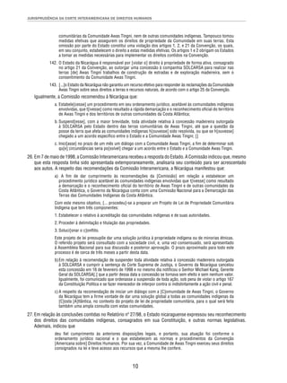 JURISPRUDÊNCIA DA CORTE INTERAMERICANA DE DIREITOS HUMANOS 
comunitárias da Comunidade Awas Tingni, nem de outras comunidades indígenas. Tampouco tomou 
medidas efetivas que assegurem os direitos de propriedade da Comunidade em suas terras. Esta 
omissão por parte do Estado constitui uma violação dos artigos 1, 2, e 21 da Convenção, os quais, 
em seu conjunto, estabelecem o direito a estas medidas efetivas. Os artigos 1 e 2 obrigam os Estados 
a tomar as medidas necessárias para implementar os direitos contidos na Convenção. 
142. O Estado da Nicarágua é responsável por [violar o] direito à propriedade de forma ativa, consagrado 
no artigo 21 da Convenção, ao outorgar uma concessão à companhia SOLCARSA para realizar nas 
terras [de] Awas Tingni trabalhos de construção de estradas e de exploração madeireira, sem o 
consentimento da Comunidade Awas Tingni. 
143. [...]o Estado da Nicarágua não garantiu um recurso efetivo para responder às reclamações da Comunidade 
Awas Tingni sobre seus direitos a terras e recursos naturais, de acordo com o artigo 25 da Convenção. 
Igualmente, a Comissão recomendou à Nicarágua que: 
a. Estabele[cesse] um procedimento em seu ordenamento jurídico, aceitável às comunidades indígenas 
envolvidas, que t[ivesse] como resultado a rápida demarcação e o reconhecimento ofi cial do território 
de Awas Tingni e dos territórios de outras comunidades da Costa Atlântica; 
b. Suspend[esse], com a maior brevidade, toda atividade relativa à concessão madeireira outorgada 
à SOLCARSA pelo Estado dentro das terras comunitárias de Awas Tingni, até que a questão da 
posse da terra que afeta as comunidades indígenas h[ouvesse] sido resolvida, ou que se h[ouvesse] 
chegado a um acordo específi co entre o Estado e a Comunidade Awas Tingni; [] 
c. Inici[asse] no prazo de um mês um diálogo com a Comunidade Awas Tingni, a fi m de determinar sob 
qu[e] circunstâncias seria po[ssível] chegar a um acordo entre o Estado e a Comunidade Awas Tingni. 
26. Em 7 de maio de 1998, a Comissão Interamericana recebeu a resposta do Estado. A Comissão indicou que, mesmo 
que esta resposta tinha sido apresentada extemporaneamente, analisaria seu conteúdo para ser acrescentado 
aos autos. A respeito das recomendações da Comissão Interamericana, a Nicarágua manifestou que: 
a) A fi m de dar cumprimento às recomendações da [Comissão] em relação a estabelecer um 
procedimento jurídico aceitável às comunidades indígenas envolvidas que t[ivesse] como resultado 
a demarcação e o reconhecimento ofi cial do território de Awas Tingni e de outras comunidades da 
Costa Atlântica, o Governo da Nicarágua conta com uma Comissão Nacional para a Demarcação das 
Terras das Comunidades Indígenas da Costa Atlântica. 
Com este mesmo objetivo, [... procedeu]-se a preparar um Projeto de Lei de Propriedade Comunitária 
Indígena que tem três componentes: 
1. Estabelecer o relativo à acreditação das comunidades indígenas e de suas autoridades. 
2. Proceder à delimitação e titulação das propriedades. 
3. Soluci[onar o c]onfl ito. 
Este projeto de lei pressupõe dar uma solução jurídica à propriedade indígena ou de minorias étnicas. 
O referido projeto será consultado com a sociedade civil, e, uma vez consensuado, será apresentado 
à Assembleia Nacional para sua discussão e posterior aprovação. O prazo aproximado para todo este 
processo é de cerca de três meses a partir desta data. 
b) Em relação à recomendação de suspender toda atividade relativa à concessão madeireira outorgada 
à SOLCARSA e cumprir a sentença da Corte Suprema de Justiça, o Governo da Nicarágua cancelou 
esta concessão em 16 de fevereiro de 1998 e no mesmo dia notifi cou o Senhor Michael Kang, Gerente 
Geral da SOLCARSA[,] que a partir dessa data a concessão se tornava sem efeito e sem nenhum valor. 
Igualmente, foi comunicado que ordenasse a suspensão de toda ação, sob pena de violar o artigo 167 
da Constituição Política e se fazer merecedor de interpor contra si indistintamente a ação civil e penal. 
c) A respeito da recomendação de iniciar um diálogo com a [C]omunidade de Awas Tingni, o Governo 
da Nicarágua tem a fi rme vontade de dar uma solução global a todas as comunidades indígenas da 
[C]osta [A]tlântica, no contexto do projeto de lei de propriedade comunitária, para o qual será feita 
também uma ampla consulta com estas comunidades. 
27. Em relação às conclusões contidas no Relatório nº 27/98, o Estado nicaraguense expressou seu reconhecimento 
dos direitos das comunidades indígenas, consagrados em sua Constituição, e outras normas legislativas. 
Ademais, indicou que 
deu fi el cumprimento às anteriores disposições legais, e portanto, sua atuação foi conforme o 
ordenamento jurídico nacional e o que estabelecem as normas e procedimentos da Convenção 
[Americana sobre] Direitos Humanos. Por sua vez, a Comunidade de Awas Tingni exerceu seus direitos 
consignados na lei e teve acesso aos recursos que a mesma lhe confere. 
10 
 