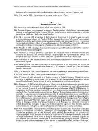 DIREITOS DOS POVOS INDÍGENAS - CASO DA COMUNIDADE MAYAGNA (SUMO) AWAS TINGNI VS. NICARÁGUA 
Finalmente, a Nicarágua solicitou à Comissão Interamericana que desse por concluído o presente caso. 
28. Em 28 de maio de 1998, a Comissão decidiu apresentar o caso perante a Corte. 
IV 
Procedimento Perante a Corte 
29. A Comissão apresentou a demanda perante a Corte em 4 de junho de 1998. 
30. A Comissão designou como delegados, os senhores Claudio Grossman e Hélio Bicudo; como assessores 
jurídicos, os senhores David Padilla, Hernando Valencia e Bertha Santoscoy, e como assistentes, os senhores 
James Anaya, Todd Crider e María Luisa Acosta Castellón. 
31. Em 19 de junho de 1998, a Secretaria da Corte (doravante denominada “a Secretaria”), após um exame 
preliminar da demanda realizado pelo Presidente da Corte (doravante denominado “o Presidente”), a notifi cou ao 
Estado informando-lhe igualmente sobre os prazos para contestá-la, opor exceções preliminares e nomear sua 
representação. Além disso, o Estado foi convidado a designar um Juiz ad hoc. Nesse mesmo dia, a Secretaria 
solicitou à Comissão que enviasse algumas folhas dos anexos à demanda que estavam ilegíveis. 
32. Em 2 de julho de 1998, a Nicarágua designou o senhor Alejandro Montiel Argüello como Juiz ad hoc e o senhor 
11 
Edmundo Castillo Salazar como agente. 
33. No mesmo dia, a Comissão apresentou à Corte cópias das folhas dos anexos da demanda solicitadas pela 
Secretaria (par. 31 supra), bem como os endereços e as procurações dos representantes das vítimas, com 
exceção da procuração concedida ao senhor Todd Crider, a qual foi enviada em 24 de julho de 1998. 
34. Em 18 de agosto de 1998, o Estado acreditou como assessores jurídicos os senhores Rosenaldo J. Castro S. e 
Bertha Marina Argüello. 
35. Em 19 de agosto de 1998, a Nicarágua interpôs a exceção preliminar de não esgotamento dos recursos da 
jurisdição interna, em conformidade com os artigos 46 e 47 da Convenção, e solicitou que a Corte declarasse a 
demanda inadmissível. 
36. Em 25 de setembro de 1998, a Comissão apresentou suas observações à exceção preliminar interposta pelo Estado. 
37. Em 19 de outubro de 1998, o Estado apresentou a contestação à demanda. 
38. Em 27 de janeiro de 1999, a Organização de Síndicos Indígenas do Caribe Nicaraguense (OSICAN) apresentou 
um escrito na qualidade de amicus curiae. Em 4 de fevereiro de 1999, foi recebida na Secretaria uma nota do 
senhor Eduardo Conrado Poveda, por meio da qual se aderiu ao anterior escrito de amicus curiae. 
39. Em 15 de março de 1999, a Secretaria solicitou ao Estado o envio de diversos documentos oferecidos como 
anexos nos escritos de contestação de demanda e de exceções preliminares que não haviam sido apresentados 
em seu momento. Do escrito de contestação da demanda foram solicitadas as: folhas 129 e 130 do anexo 10; 
mapas e descrições físicas oferecidas no anexo 15, bem como documentos relativos à titulação de comunidades 
vizinhas de Awas Tingni oferecidos nesse mesmo anexo. Do anexo 10 do escrito de exceções preliminares foram 
solicitados os seguintes documentos: projeções aproximadas da localização geográfi ca da área pretendida pela 
Comunidade Awas Tingni, reivindicações de outras comunidades, mapas de sobreposição de reivindicações, ejidos, 
terras nacionais e outras ilustrações pertinentes ao caso; certidão do Instituto Nicaraguense de Reforma Agrária 
(doravante denominado “INRA”) em relação ao pedido de titulação da Comunidade Awas Tingni; Constituição 
Política da Nicarágua; certidões de artigos de Códigos de Leis da Nicarágua, Leis e Decretos pertinentes, e 
certidão do atuado por instituições de organismos do Governo Central, organismos descentralizados ou entes 
autônomos e outras instituições da Assembleia Nacional e da Corte Suprema de Justiça da Nicarágua. 
40. Em 26 de maio de 1999, o Estado apresentou um escrito ao qual anexou os seguintes documentos: Constituição 
Política da Nicarágua com suas reformas, Lei de Amparo, Lei nº 290 e páginas 8984 a 8989 do Diário Ofi cial La 
Gaceta nº 205 de 30 de outubro de 1998. No mesmo escrito, a Nicarágua manifestou que não apresentaria os 
mapas e descrições físicas, oferecidos como anexo 15 em seu escrito de contestação da demanda, porquanto 
“os mapas apresentados com o escrito de exceções preliminares demonstram a localização geográfi ca da 
área pretendida pela Comunidade, reivindicações de outras comunidades, descrições físicas etc.”. Igualmente, 
expressou que não apresentaria a certidão do INRA referente ao pedido de titulação da Comunidade Awas Tingni, 
 