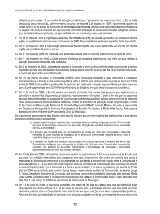 JURISPRUDÊNCIA DA CORTE INTERAMERICANA DE DIREITOS HUMANOS 
oferecida como anexo 10 do escrito de exceções preliminares, “porquanto no mesmo escrito [...] foi incluída 
declaração desta instituição, sobre o mesmo assunto, de data de 5 de agosto de 1998”. Igualmente, quanto às 
folhas 129 e 130 do anexo 10 do escrito de contestação da demanda, afi rmou que este anexo realmente fi nalizava 
na página 128. No que concerne aos documentos referentes à titulação de outras comunidades indígenas, indicou 
que, considerando-os oportunos, os apresentaria em um momento processual posterior. 
41. Em 28 de maio de 1999, a organização Assembly of First Nations (AFN), do Canadá, apresentou um escrito em idioma 
inglês, na qualidade de amicus curiae. Em fevereiro de 2000, foi apresentada a versão em espanhol deste documento. 
42. Em 31 de maio de 1999, a organização International Human Rights Law Group apresentou um escrito em idioma 
12 
inglês, na qualidade de amicus curiae. 
43. Em 31 de maio de 1999, foi realizada uma audiência pública sobre exceções preliminares na sede da Corte. 
44. Em 1° de fevereiro de 2000, a Corte proferiu Sentença de exceções preliminares, por meio da qual rejeitou a 
exceção preliminar interposta pela Nicarágua. 
45. Em 2 de fevereiro de 2000, a Secretaria solicitou à Comissão o envio da lista defi nitiva das testemunhas e peritos 
propostos por ela para comparecer na audiência pública sobre o mérito do caso. No dia 18 do mesmo mês e ano, 
a Comissão apresentou esta informação. 
46. Em 20 de março de 2000, o Presidente proferiu uma Resolução mediante a qual convocou a Comissão 
Interamericana e o Estado a uma audiência pública sobre o mérito, que seria realizada na sede da Corte em 13 de 
junho de 2000. Esta audiência pública não foi realizada em razão das reduções orçamentárias que determinaram 
que a Corte suspendesse seu XLVIII Período Ordinário de Sessões, no qual seria realizada esta audiência. 
47. Em 7 de abril de 2000, o Estado enviou um escrito indicando “os nomes das pessoas que explicar[iam] o 
conteúdo e alcance dos documentos probatórios oportunamente oferecidos”, com o fi m de que as seguintes 
pessoas fossem recebidas na qualidade de testemunhas e peritos na audiência pública sobre o mérito do presente 
caso: senhores Marco Antonio Centeno Caffarena, Diretor do Escritório de Titulação Rural; Uriel Vanegas, Diretor 
da Secretaria de Demarcação Territorial do Conselho Regional da RAAN; Gonzalo Medina, assessor e especialista 
em Geodésia e Cartografi a do Instituto Nicaraguense de Estudos Territoriais, e María Nella Rocha, Procuradora 
Especial do Meio Ambiente da Procuradoria Geral da República. 
Os argumentos apresentados pelo Estado neste escrito indicam que as intervenções das testemunhas e dos peritos 
propostos contribuiriam a estabelecer: 
a) o prejuízo resultante para os direitos de propriedade das comunidades indígenas vizinhas à Comunidade 
Mayagna de Awas Tingni, no caso de que proceda à titulação da superfície desproporcional pretendida 
por esta Comunidade[;] 
b) o prejuízo que resultará para as reivindicações de terras do resto das comunidades indígenas 
existentes na Costa Atlântica da Nicarágua, se for atribuída à Comunidade Indígena de Awas Tingni a 
superfície desproporcional que pretende; 
c) o interesse do Estado em conduzir um processo de titulação equânime e objetivo das terras das 
Comunidades Indígenas que salvaguarde os direitos de cada uma das Comunidades; argumentos 
expostos nos escritos de Exceções Preliminares e Contestação da Demanda e suportados 
documentalmente por meio dos Anexos referidos. 
48. Em 13 de abril de 2000, a Comissão enviou um escrito no qual solicitou à Corte que ordenasse ao Estado que 
adotasse “as medidas necessárias para assegurar que seus funcionários não atuem de maneira que tenda a 
pressionar a Comunidade a renunciar a sua demanda, ou que tenda a interferir na relação entre a Comunidade e 
seus advogados[, e…] que deixe de tentar negociar com os membros da Comunidade sem que haja um acordo 
ou entendimento prévio com a Comissão e a Corte a esse respeito”. Em anexo, apresentou um escrito de 12 de 
abril de 2000, encaminhado pelo senhor James Anaya, representante jurídico da Comunidade, ao senhor Jorge 
E. Taiana, Secretário Executivo da Comissão, que continha como anexo o relatório elaborado pela senhora María 
Luisa Acosta Castellón sobre a reunião entre funcionários do Estado e a Comunidade Awas Tingni, realizada nos 
dias 30 e 31 de março de 2000 nos escritórios da Chancelaria da Nicarágua. 
49. Em 14 de abril de 2000, a Secretaria concedeu um prazo de 30 dias ao Estado para que apresentasse suas 
observações ao escrito anterior. Em 10 de maio do mesmo ano, a Nicarágua afi rmou que não tinha exercido 
nenhuma pressão sobre a Comunidade, nem interferido em suas relações com seus representantes jurídicos. 
Ademais, afi rmou sua disposição de procurar uma solução amigável através de conversações diretas e exclusivas 
 