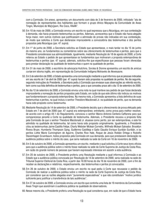 DIREITOS DOS POVOS INDÍGENAS - CASO DA COMUNIDADE MAYAGNA (SUMO) AWAS TINGNI VS. NICARÁGUA 
com a Comissão. Em anexo, apresentou um documento com data de 3 de fevereiro de 2000, intitulado “ata de 
nomeação de representantes dos habitantes que formam o grupo étnico Mayagna da Comunidade de Awas 
Tingni, Município de Wa[s]pam, Rio Coco, RAAN”. 
50. Em 10 de maio de 2000, a Comissão enviou um escrito no qual expressou que a Nicarágua, em sua contestação 
à demanda, não havia proposto testemunhas ou peritos. Ademais, acrescentou que o Estado não havia alegado 
força maior, nem outros motivos que justifi cassem a admissão de provas não indicadas em sua contestação, 
de modo que solicitou à Corte que declarasse improcedente a convocatória das testemunhas e dos peritos 
propostos pela Nicarágua (par. 47 supra). 
51. Em 1° de junho de 2000, a Secretaria solicitou ao Estado que apresentasse, o mais tardar no dia 15 de junho 
do mesmo ano, os fundamentos ou comentários sobre seu oferecimento de testemunhas e peritos, para que o 
Presidente considerasse sua admissibilidade. Igualmente, mediante Resolução de 18 de agosto de 2000, a Corte 
reiterou ao Estado o pedido de que apresentasse os fundamentos que motivaram a proposta extemporânea de 
testemunhas e peritos (par. 47 supra); ademais, solicitou-lhe que especifi casse que pessoas foram oferecidas 
para prestar declaração na qualidade de testemunhas e quem na qualidade de peritos. 
52. Em 31 de maio de 2000, o escritório de advocacia Hutchins, Soroka & Dionne apresentou um escrito de amicus 
curiae em idioma inglês, em representação da Comunidade Indígena Mohawks de Akwesasne. 
53. Em 5 de setembro de 2000, o Estado apresentou uma comunicação mediante a qual informou que as pessoas indicadas 
em seu escrito de 7 de abril de 2000 (par. 47 supra) haviam sido propostas na qualidade de peritos. No dia seguinte, 
seguindo instruções do Presidente, a Secretaria pediu à Comissão que enviasse suas observações ao referido escrito, 
bem como sua lista defi nitiva de testemunhas e peritos, para o que concedeu prazo até o dia 12 de setembro de 2000. 
54. No dia 12 de setembro de 2000, a Comissão enviou uma nota na qual manteve seu pedido de que fosse declarada 
improcedente a nomeação de peritos propostos pelo Estado, em razão de que este último não indicou os motivos 
que fundamentavam a proposta extemporânea. Na mesma nota, a Comissão apresentou a lista defi nitiva de suas 
testemunhas e peritos, na qual incluiu o senhor Theodore Macdonald Jr. na qualidade de perito, que na demanda 
havia sido proposto como testemunha. 
55. Mediante Resolução de 14 de setembro de 2000, o Presidente decidiu que o oferecimento de prova efetuado pelo 
Estado em 7 de abril de 2000 (par. 47 supra) era extemporâneo; entretanto, como prova para melhor resolver, 
de acordo com o artigo 44.1 do Regulamento, convocou o senhor Marco Antonio Centeno Caffarena para que 
comparecesse perante a Corte na qualidade de testemunha. Ademais, o Presidente recusou a proposta feita 
pela Comissão de que o senhor Theodore Macdonald Jr. atuasse como perito, por ser extemporânea, e este foi 
admitido na qualidade de testemunha, tal como havia sido proposto originalmente. Igualmente, o Presidente 
citou as testemunhas Jaime Castillo Felipe, Charly Webster Mclean Cornelio, Wilfredo Mclean Salvador, Brooklyn 
Rivera Bryan, Humberto Thompson Sang, Guillermo Castilleja e Galio Claudio Enrique Gurdián Gurdián, e os 
peritos Lottie Marie Cunningham de Aguirre, Charles Rice Hale, Roque de Jesús Roldán Ortega e Rodolfo 
Stavenhagen Gruenbaum, todos propostos pela Comissão em sua demanda, para que prestassem declaração na 
audiência pública sobre o mérito do caso, que seria realizada na sede da Corte em 16 de novembro de 2000. 
56. Em 5 de outubro de 2000, a Comissão apresentou um escrito, mediante o qual solicitou à Corte seus bons ofícios 
para que a audiência pública sobre o mérito fosse realizada na sede da Corte Suprema de Justiça da Costa Rica, 
em razão do grande número de pessoas que haviam expressado interesse em assistir a esta audiência. 
57. Em 20 de outubro de 2000, o Presidente proferiu uma Resolução mediante a qual informou à Comissão e ao 
Estado que a audiência pública convocada por Resolução de 14 de setembro de 2000, seria realizada na sede do 
Tribunal Superior Eleitoral da Costa Rica, a partir das 16:00 horas do dia 16 de novembro de 2000, com o fi m de 
receber as declarações e relatórios, respectivamente, das testemunhas e peritos já convocados. 
58. Em 26 de outubro de 2000, o Estado enviou um escrito no qual pediu à Corte que recusasse o pedido da 
Comissão de realizar a audiência pública sobre o mérito na sede da Corte Suprema de Justiça da Costa Rica, 
por considerar que as razões alegadas eram “puramente especulativas” e que não constituíam “motivo jurídico 
sufi ciente para justifi car a transferência de tais audiências”. 
59. Em 27 de outubro de 2000, a Comissão enviou um escrito que continha uma lista de 19 membros da Comunidade 
Awas Tingni que assistiriam à audiência pública na qualidade de observadores. 
60. Nesse mesmo dia, o Presidente proferiu uma Resolução na qual considerou que, em razão de que o Estado havia 
13 
 
