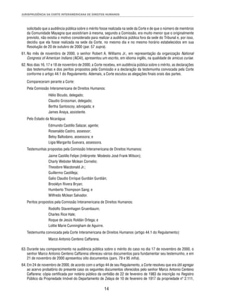 JURISPRUDÊNCIA DA CORTE INTERAMERICANA DE DIREITOS HUMANOS 
solicitado que a audiência pública sobre o mérito fosse realizada na sede da Corte e de que o número de membros 
da Comunidade Mayagna que assistiriam à mesma, segundo a Comissão, era muito menor que o originalmente 
previsto, não existia o motivo considerado para realizar a audiência pública fora da sede do Tribunal e, por isso, 
decidiu que ela fosse realizada na sede da Corte, no mesmo dia e no mesmo horário estabelecidos em sua 
Resolução de 20 de outubro de 2000 (par. 57 supra). 
61. No mês de novembro de 2000, o senhor Robert A. Williams Jr., em representação da organização National 
Congress of American Indians (NCAI), apresentou um escrito, em idioma inglês, na qualidade de amicus curiae. 
62. Nos dias 16, 17 e 18 de novembro de 2000, a Corte recebeu, em audiência pública sobre o mérito, as declarações 
das testemunhas e dos peritos propostos pela Comissão e a declaração da testemunha convocada pela Corte 
conforme o artigo 44.1 do Regulamento. Ademais, a Corte escutou as alegações fi nais orais das partes. 
Compareceram perante a Corte: 
Pela Comissão Interamericana de Direitos Humanos: 
14 
Hélio Bicudo, delegado; 
Claudio Grossman, delegado; 
Bertha Santoscoy, advogada; e 
James Anaya, assistente. 
Pelo Estado da Nicarágua: 
Edmundo Castillo Salazar, agente; 
Rosenaldo Castro, assessor; 
Betsy Baltodano, assessora; e 
Ligia Margarita Guevara, assessora. 
Testemunhas propostas pela Comissão Interamericana de Direitos Humanos: 
Jaime Castillo Felipe (Intérprete: Modesto José Frank Wilson); 
Charly Webster Mclean Cornelio; 
Theodore Macdonald Jr.; 
Guillermo Castilleja; 
Galio Claudio Enrique Gurdián Gurdián; 
Brooklyn Rivera Bryan; 
Humberto Thompson Sang; e 
Wilfredo Mclean Salvador. 
Peritos propostos pela Comissão Interamericana de Direitos Humanos: 
Rodolfo Stavenhagen Gruenbaum; 
Charles Rice Hale; 
Roque de Jesús Roldán Ortega; e 
Lottie Marie Cunningham de Aguirre. 
Testemunha convocada pela Corte Interamericana de Direitos Humanos (artigo 44.1 do Regulamento): 
Marco Antonio Centeno Caffarena. 
63. Durante seu comparecimento na audiência pública sobre o mérito do caso no dia 17 de novembro de 2000, o 
senhor Marco Antonio Centeno Caffarena ofereceu vários documentos para fundamentar seu testemunho, e em 
21 de novembro de 2000 apresentou oito documentos (pars. 79 e 95 infra). 
64. Em 24 de novembro de 2000, de acordo com o artigo 44 de seu Regulamento, a Corte resolveu que era útil agregar 
ao acervo probatório do presente caso os seguintes documentos oferecidos pelo senhor Marco Antonio Centeno 
Caffarena: cópia certifi cada por notário público da certidão de 22 de fevereiro de 1983 da inscrição no Registro 
Público da Propriedade Imóvel do Departamento de Zelaya de 10 de fevereiro de 1917 da propriedade nº 2.111, 
 
