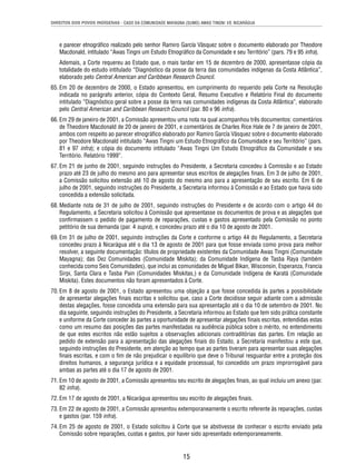 DIREITOS DOS POVOS INDÍGENAS - CASO DA COMUNIDADE MAYAGNA (SUMO) AWAS TINGNI VS. NICARÁGUA 
e parecer etnográfi co realizado pelo senhor Ramiro García Vásquez sobre o documento elaborado por Theodore 
Macdonald, intitulado “Awas Tingni um Estudo Etnográfi co da Comunidade e seu Território” (pars. 79 e 95 infra). 
Ademais, a Corte requereu ao Estado que, o mais tardar em 15 de dezembro de 2000, apresentasse cópia da 
totalidade do estudo intitulado “Diagnóstico da posse da terra das comunidades indígenas da Costa Atlântica”, 
elaborado pelo Central American and Caribbean Research Council. 
65. Em 20 de dezembro de 2000, o Estado apresentou, em cumprimento do requerido pela Corte na Resolução 
indicada no parágrafo anterior, cópia do Contexto Geral, Resumo Executivo e Relatório Final do documento 
intitulado “Diagnóstico geral sobre a posse da terra nas comunidades indígenas da Costa Atlântica”, elaborado 
pelo Central American and Caribbean Research Council (par. 80 e 96 infra). 
66. Em 29 de janeiro de 2001, a Comissão apresentou uma nota na qual acompanhou três documentos: comentários 
de Theodore Macdonald de 20 de janeiro de 2001, e comentários de Charles Rice Hale de 7 de janeiro de 2001, 
ambos com respeito ao parecer etnográfi co elaborado por Ramiro García Vásquez sobre o documento elaborado 
por Theodore Macdonald intitulado “Awas Tingni um Estudo Etnográfi co da Comunidade e seu Território” (pars. 
81 e 97 infra); e cópia do documento intitulado “Awas Tingni Um Estudo Etnográfi co da Comunidade e seu 
Território. Relatório 1999”. 
67. Em 21 de junho de 2001, seguindo instruções do Presidente, a Secretaria concedeu à Comissão e ao Estado 
prazo até 23 de julho do mesmo ano para apresentar seus escritos de alegações fi nais. Em 3 de julho de 2001, 
a Comissão solicitou extensão até 10 de agosto do mesmo ano para a apresentação de seu escrito. Em 6 de 
julho de 2001, seguindo instruções do Presidente, a Secretaria informou à Comissão e ao Estado que havia sido 
concedida a extensão solicitada. 
68. Mediante nota de 31 de julho de 2001, seguindo instruções do Presidente e de acordo com o artigo 44 do 
Regulamento, a Secretaria solicitou à Comissão que apresentasse os documentos de prova e as alegações que 
confi rmassem o pedido de pagamento de reparações, custas e gastos apresentado pela Comissão no ponto 
petitório de sua demanda (par. 4 supra), e concedeu prazo até o dia 10 de agosto de 2001. 
69. Em 31 de julho de 2001, seguindo instruções da Corte e conforme o artigo 44 do Regulamento, a Secretaria 
concedeu prazo à Nicarágua até o dia 13 de agosto de 2001 para que fosse enviada como prova para melhor 
resolver, a seguinte documentação: títulos de propriedade existentes da Comunidade Awas Tingni (Comunidade 
Mayagna); das Dez Comunidades (Comunidade Miskita); da Comunidade Indígena de Tasba Raya (também 
conhecida como Seis Comunidades), que inclui as comunidades de Miguel Bikan, Wisconsin, Esperanza, Francia 
Sirpi, Santa Clara e Tasba Pain (Comunidades Miskitas,) e da Comunidade Indígena de Karatá (Comunidade 
Miskita). Estes documentos não foram apresentados à Corte. 
70. Em 8 de agosto de 2001, o Estado apresentou uma objeção a que fosse concedida às partes a possibilidade 
de apresentar alegações fi nais escritas e solicitou que, caso a Corte decidisse seguir adiante com a admissão 
destas alegações, fosse concedida uma extensão para sua apresentação até o dia 10 de setembro de 2001. No 
dia seguinte, seguindo instruções do Presidente, a Secretaria informou ao Estado que tem sido prática constante 
e uniforme da Corte conceder às partes a oportunidade de apresentar alegações fi nais escritas, entendidas estas 
como um resumo das posições das partes manifestadas na audiência pública sobre o mérito, no entendimento 
de que estes escritos não estão sujeitos a observações adicionais contraditórias das partes. Em relação ao 
pedido de extensão para a apresentação das alegações fi nais do Estado, a Secretaria manifestou a este que, 
seguindo instruções do Presidente, em atenção ao tempo que as partes tiveram para apresentar suas alegações 
fi nais escritas, e com o fi m de não prejudicar o equilíbrio que deve o Tribunal resguardar entre a proteção dos 
direitos humanos, a segurança jurídica e a equidade processual, foi concedido um prazo improrrogável para 
ambas as partes até o dia 17 de agosto de 2001. 
71. Em 10 de agosto de 2001, a Comissão apresentou seu escrito de alegações fi nais, ao qual incluiu um anexo (par. 
15 
82 infra). 
72. Em 17 de agosto de 2001, a Nicarágua apresentou seu escrito de alegações fi nais. 
73. Em 22 de agosto de 2001, a Comissão apresentou extemporaneamente o escrito referente às reparações, custas 
e gastos (par. 159 infra). 
74. Em 25 de agosto de 2001, o Estado solicitou à Corte que se abstivesse de conhecer o escrito enviado pela 
Comissão sobre reparações, custas e gastos, por haver sido apresentado extemporaneamente. 
 