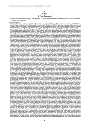 JURISPRUDÊNCIA DA CORTE INTERAMERICANA DE DIREITOS HUMANOS 
V 
A Prova 
A) Prova Documental 
75. Com o escrito de demanda (pars. 1 e 29 supra), a Comissão Interamericana apresentou cópia de 58 documentos, 
16 
contidos em 50 anexos.1 
1. cf. anexo C.1, esboço da área de localização da Comunidade Awas Tingni na RAAN; anexo C.2, escrito de 8 de novembro de 1992 de Charly 
Webster Mclean Cornelio; anexo C.3, documento de fevereiro de 1996 intitulado “Awas Tingni. Um estudo Etnográfi co da Comunidade e seu 
Território”, Rascunho do Relatório Preliminar elaborado pelo Projeto de Demarcação Territorial Awas Tingni, pesquisador principal: Theodore 
Macdonald; anexo C.4, mapa intitulado “Território Awas Tingni”; mapa intitulado “Território Awas Tingni. Delimitação Proposta”; anexo C.5, 
mapa intitulado “Posse de Terra dos Mayagna de Awas Tingni na Área da Concessão à SOLCARSA”; anexo C.6, declaração prestada por 
Theodore Macdonald Jr. em 3 de janeiro de 1996; anexo C.7, mapa de novembro de 1997 intitulado “Mapa de Ocupação e Usos de Subsistência 
da Comunidade Indígena de Awas Tingni”; anexo C.8, escrito de 11 de julho de 1995 de María Luisa Acosta Castellón, advogada da Comunidade 
Awas Tingni, encaminhado a Milton Caldera C., Ministro do MARENA, ao qual foram anexados: documento de janeiro de 1994 intitulado 
“Direitos Territoriais da Comunidade Indígena Awas Tingni” realizado pela Universidade de Iowa como parte de seu “Projeto de Apoio à 
Comunidade Awas Tingni”; anexo C.9, escrito de 23 de outubro de 1995 de James Anaya, representante jurídico da Comunidade Mayagna Awas 
Tingni, encaminhado a Milton Caldera Cardenal, Ministro do MARENA; anexo C.10, documento de dezembro de 1994 intitulado “Plano de 
Manejo Florestal de Latifoliadas Cerro Wakambay, (Edição Final)”, realizado por Swietenia S.A. Consultores para KUMKYUNG CO., LTD; anexo 
C.11, declaração prestada por Charly Webster Mclean Cornelio em 4 de dezembro de 1995; anexo C.12, documento de 4 de janeiro de 1996 
intitulado “Memorandum in support of supplemental request for provisional measures. In the Case of the Mayagna Indian Community of Awas 
Tingni and Jaime Castillo Felipe, on his own behalf and on behalf of the Community of Awas Tingni, against Nicaragua” elaborado por James 
Anaya, John S. Allen, María Luisa Acosta Castellón, Jeffrey G. Bullwinkel, S. Todd Crider e Steven M. Tullberg; anexo C.13, escrito de março de 
1996 que solicita o “reconhecimento ofi cial e demarcação das terras ancestrais” da Comunidade Mayagna Awas Tingni encaminhado ao 
Conselho Regional da RAAN, ao qual foram anexados: documento intitulado “Censo Geral da Comunidade de Awas Tingni” correspondente ao 
ano 1994; anexo C.14, escrito de 20 de março de 1996 de James Anaya, representante jurídico da Comunidade Mayagna Awas Tingni, 
encaminhado a Ernesto Leal, Ministro das Relações Exteriores; anexo C.15, escrito de 20 de março de 1996 de James Anaya, representante 
jurídico da Comunidade Mayagna Awas Tingni, encaminhado a Claudio Gutiérrez, Ministro do MARENA; anexo C.16, documento intitulado 
“Projeto de Memorando de Entendimento”; anexo C.17, artigo do Diário La Prensa intitulado “Peligra hábitat indígena por explotación 
maderera”, publicado em 24 de março de 1996; anexo C.18, artigo do Diário New York Times intitulado “It´s Indians vs. Loggers in Nicaragua”, 
publicado em 25 de junho de 1996; anexo C.19, escrito de 17 de maio de 1996 de James Anaya, representante jurídico da Comunidade 
Mayagna Awas Tingni, encaminhado a José Antonio Tijerino, Representante Permanente da Nicarágua ante a Organização dos Estados 
Americanos (OEA); anexo C.20, relatório de 8 de maio de 1996 realizado por María Luisa Acosta Castellón, encaminhado a James Anaya; anexo 
C.21, testemunho da escritura número um do protocolo número vinte do notário público Oscar Saravia Baltodano, na qual consta o “Contrato 
de Manejo e Aproveitamento Florestal” assinado em 13 de março de 1996 entre Claudio Gutiérrez Huete, representante do MARENA, e Hyong 
Seock Byun, representante da companhia SOLCARSA; anexo C.22, disposição administrativa nº 2–95 de 28 de junho de 1995 da Junta Diretiva 
do Conselho Regional da RAAN; anexo C.23, escrito de 8 de dezembro de 1995 de Alta Hooker Blandford, Presidente do Conselho Regional da 
RAAN, e Myrna Taylor, Primeira Secretária da Junta Diretiva do Conselho Regional da RAAN, encaminhado a Roberto Araquistain Cisneros, 
Diretor Geral Florestal; anexo C.24, documento intitulado “Relatório sobre a segunda reunião da Comissão Nacional para a Demarcação das 
Terras Comunais da Costa Atlântica da Nicarágua realizada em 14 de novembro de 1996 em Puerto Cabezas”; anexo C.25, documento de 14 
de novembro de 1996 intitulado “Declaração dos indígenas perante a Comissão Nacional para a Demarcação das Terras das Comunidades 
Indígenas da Costa Atlântica da Nicarágua”; anexo C.26, escrito de 21 de novembro de 1996 de Ned Archibold e outros, da Organização de 
Síndicos Indígenas do Caribe Nicaraguense (OSICAN), encaminhado a James Wolsensohn, Presidente do Banco Mundial; anexo C.27, escrito 
de 5 de dezembro de 1996 de Fermín Chavarría, Coordenador do Movimento Indígena da RAAS, encaminhado a Enrique Brenes, Presidente 
Interino da Comissão Nacional de Demarcação das Terras Comunais da Costa Atlântica; anexo C.28, Considerações Gerais ao documento 
intitulado “Plano de Manejo Florestal de Latifoliadas Cerro Wakambay (Rascunho Final)”, elaborado por Claude Leduc; Considerações Gerais 
ao documento intitulado “Plano de Manejo Florestal de Latifoliadas Cerro Wakambay (Rascunho Final)”, elaboradas por Fidel Lanuza; anexo 
C.29, declaração prestada por Jotam López Espinoza em 11 de junho de 1997; anexo C.30, resolução ministerial nº 02–97 de 16 de maio de 
1997 do Ministro do MARENA; anexo C.31, artigo do Diário La Tribuna intitulado “Concesión ilegal continúa despale en Atlántico Norte”, 
publicado em 29 de maio de 1997; anexo C.32, artigo do Diário La Tribuna intitulado “Los árboles caen lejos y nadie los oye”, publicado em 29 
de maio de 1997; artigo intitulado “¿Derechos ancestrales?”; anexo C.33, artigo do Diário La Tribuna intitulado “Un despale en tierra de nadie”, 
publicado em 12 de junho de 1997; anexo C.34, declaração prestada por Mario Guevara Somarriba em 3 de outubro de 1997; anexo C.35, ofício 
MN-RSV-0377.97 de 29 de maio de 1997 de Roberto Stadhagen Vogl, Ministro do MARENA, encaminhado a Efrain Osejo Morales, Presidente 
do Conselho Regional da RAAN; anexo C.36, memorando de 5 de agosto de 1997 da Comissão Avaliadora do Caso “SOLCARSA” encaminhado 
a Roberto Stadhagen Vogl, Ministro do MARENA, mediante o qual se envia o Relatório de Avaliação à Empresa SOLCARSA; anexo C.37, 
declaração prestada por Guillermo Ernesto Espinoza Duarte, Vice-Prefeito, nesse momento Prefeito interino de Bilwi, Puerto Cabezas, RAAN, 
em 1° de outubro de 1997; anexo C.38, comunicado emitido pelas Autoridades de Betania, assinado por Guillermo Lagra, Rechinad Daniwal, 
William Fidencio, Guillermo Penegas, Pinner Sinforiano e Guillermo Enrique, em 16 de outubro de 1997; anexo C.39, documento intitulado 
“SOLCARSA tampouco faz caso à Resolução Ministerial” elaborado por Magda Lanuza; anexo C.40, artigo intitulado “Privatizing the rain forest-a 
new era of concessions” publicado em julho de 1997 no Reporte CEPAD; anexo C.41, resolução nº 17-08-10-97 de 9 de outubro de 1997 do 
Conselho Regional da RAAN; anexo C.42, “carta de protesto” de 2 de novembro de 1997 da OSICAN encaminhada à Comissão Interamericana; 
anexo C.43, recurso de amparo interposto em 11 de setembro de 1995 perante o Tribunal de Apelações de Matagalpa por María Luisa Acosta 
Castellón, em seu caráter de procuradora especial de Jaime Castillo Felipe, Marcial Salomón Sebastián e Siriaco Castillo Fenley, Síndico e 
Suplentes do Síndico, respectivamente, da Comunidade Mayagna Awas Tingni, contra Milton Caldera Cardenal, Ministro do MARENA, Roberto 
Araquistain, Diretor do Serviço Florestal Nacional do MARENA, e Alejandro Láinez, Direção de Administração Florestal Nacional do MARENA; 
anexo C.44, resolução de 19 de setembro de 1995 do Tribunal de Apelações da Sexta Região, Sala Civil, Matagalpa, em relação ao recurso de 
amparo interposto por María Luisa Acosta Castellón, em seu caráter de procuradora especial de Jaime Castillo Felipe, Marcial Salomón 
Sebastián e Siriaco Castillo Fenley, Síndico e Suplentes do Síndico, respectivamente, da Comunidade Mayagna Awas Tingni, contra Milton 
Caldera Cardenal, Ministro do MARENA; Roberto Araquistain, Diretor do Serviço Florestal Nacional do MARENA; e Alejandro Láinez, Direção 
de Administração Florestal Nacional do MARENA; anexo C.45, recurso de fato interposto em 21 de setembro de 1995 perante a Corte Suprema 
de Justiça da Nicarágua por María Luisa Acosta Castellón, representante legal da Comunidade Awas Tingni; anexo C.46, comunicação judicial 
de notifi cação de 28 de fevereiro de 1997 mediante a qual se notifi ca a María Luisa Acosta Castellón a sentença nº 11 de 27 de fevereiro de 
1997 da Sala Constitucional da Corte Suprema de Justiça da Nicarágua; anexo C.47, resolução de 12 de novembro de 1997 do Tribunal de 
Apelações da Sexta Região, Sala Civil, Matagalpa, em relação ao recurso de amparo interposto por María Luisa Acosta Castellón, em 
representação de Benevicto Salomón, Siriaco Castillo Fenley, Orlando Salomón Felipe e Jotam López Espinoza, em nome próprio e como 
Síndico, Coordenador, Juiz do Povo e Responsável pela Floresta, respectivamente, da Comunidade Awas Tingni, contra Roberto Stadhagen 
Vogl, Ministro do MARENA; Roberto Araquistain, Diretor Geral do Serviço Florestal Nacional do MARENA; Jorge Brooks Saldaña, Direção de 
Administração Florestal Estatal do MARENA, e de Efraín Osejo e outros, membros da Junta Diretiva do Conselho Regional da RAAN; anexo 
C.48, sentença nº 12, de 27 de fevereiro de 1997 da Sala Constitucional da Corte Suprema de Justiça da Nicarágua em relação ao recurso de 
amparo interposto em 29 de março de 1997 perante o Tribunal de Apelações de Matagalpa por Alfonso Smith Warman e Humberto Thompson 
Sang, membros do Conselho Regional da RAAN, contra Claudio Gutiérrez, Ministro do MARENA, e Alejandro Láinez, Direção de Administração 
 