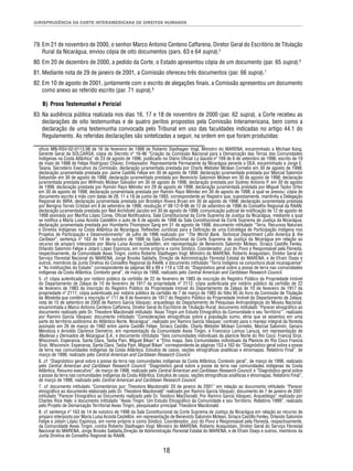 JURISPRUDÊNCIA DA CORTE INTERAMERICANA DE DIREITOS HUMANOS 
79. Em 21 de novembro de 2000, o senhor Marco Antonio Centeno Caffarena, Diretor Geral do Escritório de Titulação 
Rural da Nicarágua, enviou cópia de oito documentos (pars. 63 e 64 supra).5 
80. Em 20 de dezembro de 2000, a pedido da Corte, o Estado apresentou cópia de um documento (par. 65 supra).6 
81. Mediante nota de 29 de janeiro de 2001, a Comissão ofereceu três documentos (par. 66 supra).7 
82. Em 10 de agosto de 2001, juntamente com o escrito de alegações fi nais, a Comissão apresentou um documento 
18 
como anexo ao referido escrito (par. 71 supra).8 
B) Prova Testemunhal e Pericial 
83. Na audiência pública realizada nos dias 16, 17 e 18 de novembro de 2000 (par. 62 supra), a Corte recebeu as 
declarações de oito testemunhas e de quatro peritos propostos pela Comissão Interamericana, bem como a 
declaração de uma testemunha convocada pelo Tribunal em uso das faculdades indicadas no artigo 44.1 do 
Regulamento. As referidas declarações são sintetizadas a seguir, na ordem em que foram produzidas: 
ofício MN-RSV-02-0113.98 de 16 de fevereiro de 1998 de Roberto Stadhagen Vogl, Ministro do MARENA, encaminhado a Michael Kang, 
Gerente Geral da SOLCARSA; cópia do Decreto nº 16-96 “Criação da Comissão Nacional para a Demarcação das Terras das Comunidades 
Indígenas na Costa Atlântica” de 23 de agosto de 1996, publicado no Diário Ofi cial La Gaceta nº 169 de 6 de setembro de 1996; escrito de 19 
de maio de 1998 de Felipe Rodríguez Chávez, Embaixador, Representante Permanente da Nicarágua perante a OEA, encaminhado a Jorge E. 
Taiana, Secretário Executivo da Comissão; declaração juramentada prestada por Charly Webster Mclean Cornelio em 30 de agosto de 1998; 
declaração juramentada prestada por Jaime Castillo Felipe em 30 de agosto de 1998; declaração juramentada prestada por Marcial Salomón 
Sebastián em 30 de agosto de 1998; declaração juramentada prestada por Benevicto Salomón Mclean em 30 de agosto de 1998; declaração 
juramentada prestada por Wilfredo Mclean Salvador em 30 de agosto de 1998; declaração prestada por Sydney Antonio P. em 30 de agosto 
de 1998; declaração prestada por Ramón Rayo Méndez em 29 de agosto de 1998; declaração juramentada prestada por Miguel Taylor Ortez 
em 30 de agosto de 1998; declaração juramentada prestada por Ramón Rayo Méndez em 30 de agosto de 1998, à qual se anexou: cópia de 
documento escrito à mão com datas de 28, 11 e 18 de junho de 1993, correspondente ao Registro que, supostamente, mantinha a Delegação 
Regional do INRA; declaração juramentada prestada por Brooklyn Rivera Bryan em 30 de agosto de 1998; declaração juramentada prestada 
por Benigno Torres Cristian em 8 de setembro de 1998; resolução nº 08-12-9-96 de 12 de setembro de 1996 do Conselho Regional da RAAN; 
declaração juramentada prestada por Ned Archibold Jacobo em 30 de agosto de 1998; comunicação judicial de notifi cação de 12 de agosto de 
1998 assinada por Martha López Corea, Ofi cial Notifi cadora, Sala Constitucional da Corte Suprema de Justiça da Nicarágua, mediante a qual 
se notifi ca a María Luisa Acosta Castellón o auto de 6 de agosto de 1998 da Sala Constitucional da Corte Suprema de Justiça da Nicarágua; 
declaração juramentada prestada por Humberto Thompson Sang em 31 de agosto de 1998; documento intitulado “Terra, Recursos Naturais 
e Direitos Indígenas na Costa Atlântica da Nicarágua. Refl exões Jurídicas para a Defi nição de uma Estratégia de Participação Indígena nos 
Projetos de Participação e Desenvolvimento” de julho de 1996 realizado por “The World Bank, Technical Department Latin America & the 
Caribean”; sentença nº 163 de 14 de outubro de 1998 da Sala Constitucional da Corte Suprema de Justiça da Nicarágua em relação ao 
recurso de amparo interposto por María Luisa Acosta Castellón, em representação de Benevicto Salomón Mclean, Siriaco Castillo Fenley, 
Orlando Salomón Felipe e Jotam López Espinoza, em nome próprio e como Síndico, Coordenador, Juiz do Povo e Responsável pela Floresta, 
respectivamente, da Comunidade Awas Tingni, contra Roberto Stadhagen Vogl, Ministro do MARENA, Roberto Araquistain, Diretor Geral do 
Serviço Florestal Nacional do MARENA, Jorge Brooks Saldaña, Direção de Administração Florestal Estatal do MARENA, e de Efraín Osejo e 
outros, membros da Junta Diretiva do Conselho Regional da RAAN; e documento intitulado “Terra Indígena na conjuntura atual nicaraguense” 
e “As instituições do Estado” correspondente às páginas 80 a 89 e 119 a 128 do “Diagnóstico geral sobre a posse de terra nas comunidades 
indígenas da Costa Atlântica. Contexto geral”, de março de 1998, realizado pelo Central American and Caribbean Research Council. 
5. cf. cópia autenticada por notário público da certidão de 22 de fevereiro de 1983 da inscrição do Registro Público da Propriedade Imóvel 
do Departamento de Zelaya de 10 de fevereiro de 1917 da propriedade nº 2112; cópia autenticada por notário público da certidão de 22 
de fevereiro de 1983 da inscrição do Registro Público da Propriedade Imóvel do Departamento de Zelaya de 10 de fevereiro de 1917 da 
propriedade nº 2111; cópia autenticada por notário público da certidão de 7 de março de 1983 do fólio 95 do livro da Comissão de Titulação 
da Moskitia que contém a inscrição nº 111 de 9 de fevereiro de 1917 do Registro Público da Propriedade Imóvel do Departamento de Zelaya; 
nota de 15 de setembro de 2000 de Ramiro García Vásquez, arqueólogo do Departamento de Pesquisas Antropológicas do Museu Nacional, 
encaminhada a Marco Antonio Centeno Caffarena, Diretor Geral do Escritório de Titulação Rural; documento intitulado “Parecer etnográfi co ao 
documento realizado pelo Dr. Theodore Macdonald intitulado ‘Awas Tingni um Estudo Etnográfi co da Comunidade e seu Território’”, realizado 
por Ramiro García Vásquez; documento intitulado “Considerações etnográfi cas sobre a população sumo, etnia que se assentou em uma 
parte do território autônomo do Atlântico Norte, Nicarágua”, realizado por Ramiro García Vásquez; contrato para o manejo integral da fl oresta 
assinado em 26 de março de 1992 entre Jaime Castillo Felipe, Siriaco Castillo, Charly Webster Mclean Cornelio, Marcial Salomón, Genaro 
Mendoza e Arnoldo Clarence Demetrio, em representação da Comunidade Awas Tingni, e Francisco Lemus Lanuza, em representação de 
Maderas y Derivados de Nicaragua S.A.; e documento intitulado “Seis comunidades individuais da planície Norte do Rio Coco: Francia Sirpi, 
Wisconsin, Esperanza, Santa Clara, Tasba Pain, Miguel Bikan” e “Etno mapa. Seis Comunidades individuais da Planície do Rio Coco Francia 
Sirpi, Wisconsin, Esperanza, Santa Clara, Tasba Pain, Miguel Bikan” correspondente às páginas 153 a 162 do “Diagnóstico geral sobre a posse 
de terra nas comunidades indígenas da Costa Atlântica. Estudos de casos, seções etnográfi cas analíticas e etnomapas. Relatório Final”, de 
março de 1998, realizado pelo Central American and Caribbean Research Council. 
6. cf. “Diagnóstico geral sobre a posse da terra nas comunidades indígenas da Costa Atlântica. Contexto geral”, de março de 1998, realizado 
pelo Central American and Caribbean Research Council; “Diagnóstico geral sobre a posse da terra nas comunidades indígenas da Costa 
Atlântica. Resumo executivo”, de março de 1998, realizado pelo Central American and Caribbean Research Council; e “Diagnóstico geral sobre 
a posse da terra nas comunidades indígenas da Costa Atlântica. Estudos de casos, seções etnográfi cas analíticas e etnomapas. Relatório Final”, 
de março de 1998, realizado pelo Central American and Caribbean Research Council. 
7. cf. documento intitulado “Comentários por: Theodore Macdonald/ 20 de janeiro de 2001” em relação ao documento intitulado “Parecer 
etnográfi co ao documento elaborado pelo Dr. Theodore Macdonald” realizado por Ramiro García Vásquez; documento de 7 de janeiro de 2001 
intitulado “Parecer Etnográfi co ao Documento realizado pelo Dr. Teodoro MacDonald. Por Ramiro García Vásquez, Arqueólogo” realizado por 
Charles Rice Hale; e documento intitulado “Awas Tingni. Um Estudo Etnográfi co da Comunidade e seu Território. Relatório 1999”, realizado 
pelo Projeto de Demarcação Territorial Awas Tingni, pesquisador principal: Theodore Macdonald. 
8. cf. sentença nº 163 de 14 de outubro de 1998 da Sala Constitucional da Corte Suprema de Justiça da Nicarágua em relação ao recurso de 
amparo interposto por María Luisa Acosta Castellón, em representação de Benevicto Salomón Mclean, Siriaco Castillo Fenley, Orlando Salomón 
Felipe e Jotam López Espinoza, em nome próprio e como Síndico, Coordenador, Juiz do Povo e Responsável pela Floresta, respectivamente, 
da Comunidade Awas Tingni, contra Roberto Stadhagen Vogl. Ministro do MARENA, Roberto Araquistain, Diretor Geral do Serviço Florestal 
Nacional do MARENA, Jorge Brooks Saldaña,Direção de Administração Florestal Estatal do MARENA, e de Efraín Osejo e outros, membros da 
Junta Diretiva do Conselho Regional da RAAN. 
 