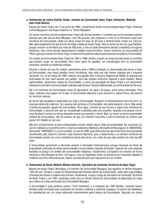 DIREITOS DOS POVOS INDÍGENAS - CASO DA COMUNIDADE MAYAGNA (SUMO) AWAS TINGNI VS. NICARÁGUA 
a. Testemunho de Jaime Castillo Felipe, membro da Comunidade Awas Tingni (Intérprete: Modesto 
José Frank Wilson) 
Nasceu em Awas Tingni, em 15 de junho de 1964, e atualmente reside na Comunidade Awas Tingni. Pertence 
à etnia Mayagna e sua língua materna é a “Sumo Mayagna”. 
Os outros membros da Comunidade Awas Tingni são Sumos também. É verdade que na Comunidade existem 
pessoas que não são da etnia Mayagna, mas são poucas, que chegaram a viver aí ou formaram casal com 
membros da Comunidade. Estão em Awas Tingni há mais de 50 anos e anteriormente viviam em Tuburús. 
Não sabe exatamente em que ano foi formada a aldeia de Awas Tingni. São os donos da terra na qual habitam, 
porque viveram no território por mais de 300 anos, e isso se pode demonstrar devido à existência de lugares 
históricos, bem como porque desenvolve-se trabalho nesse território. Houve membros da Comunidade de 
Tilba-Lupia que viveram em Awas Tingni. A testemunha poderia indicar quais pessoas compõem a Comunidade. 
Foi síndico da Comunidade Awas Tingni de 1991 a 1996. Síndico é quem se ocupa de solucionar os confl itos 
que possam surgir na comunidade, bem como quem faz gestões, em coordenação com as autoridades 
comunais, perante as instâncias estatais. 
Durante o tempo em que foi síndico, administrou ante o INRA a titulação ou demarcação das terras a favor 
da Comunidade, mas essas gestões foram infrutíferas, haja vista que não obteve resposta até o presente 
momento. Em 12 de março de 1996, realizou uma gestão ante o Governo Regional da RAAN. A resposta das 
autoridades foi que iriam estudar seu pedido, mas não recebeu nenhuma resposta a esse respeito. Nessa 
oportunidade, apresentou mapas da Comunidade, o censo da população de Awas Tingni e um documento 
referente ao território da Comunidade realizado pelo Doutor Theodore Macdonald, da Universidade de Harvard. 
Ele e os membros da Comunidade vivem da agricultura, da caça e da pesca, entre outras atividades. Para 
caçar, realizam uma viagem de 15 dias. A Comunidade seleciona o que consome e, dessa forma, não destrói 
os recursos naturais. 
As terras são ocupadas e exploradas por toda a Comunidade. Ninguém é individualmente dono da terra, os 
recursos desta são coletivos. Se a pessoa não pertence à Comunidade, não pode explorar a terra. Não existe 
o direito de expulsar alguém da Comunidade. Para negar o direito ao uso da terra a algum dos membros da 
Comunidade, o assunto tem que ser considerado e decidido pelo seu conselho. Quando uma pessoa morre, 
seus familiares tornam-se donos daquelas coisas que possuía o morto. Mas, ao serem as terras propriedade 
coletiva da Comunidade, não há maneira de que um membro transmita a outro livremente os direitos que 
possui em relação ao seu uso. 
Não tem conhecimento se seus antepassados haviam obtido algum título de propriedade. No momento em 
que foi realizado um convênio entre a empresa madeireira Maderas y Derivados de Nicaragua S.A. (MADENSA) 
(doravante “MADENSA”) e a Comunidade, no ano de 1992, esta última afi rmou que tinha título de propriedade 
reconhecido pelo Governo Central e pelo Governo Nacional, pois a testemunha e os demais membros da 
Comunidade sentem-se como verdadeiros donos das terras, em razão de que nela residem há mais de 500 
anos. 
A Comunidade apresentou a demanda perante a Comissão Interamericana porque necessita do título de 
propriedade solicitada em várias oportunidades e nunca obteve resposta do Estado. Esperam ter uma resposta 
baseada na justiça e no direito das comunidades indígenas. Inicialmente, o propósito era resolver de forma 
amistosa a reivindicação da terra, mas agora, uma vez esgotados todos os mecanismos e havendo chegado à 
instância da Corte Interamericana, espera sua decisão para que seja posto fi m ao confl ito. 
b. Testemunho de Charly Webster Mclean Cornelio, Secretário da Comissão Territorial de Awas Tingni 
Nasceu em Awas Tingni, Nicarágua, e é membro da Comunidade Mayagna, que signifi ca no idioma mayagna 
“fi lho do sol”. Ocupou o cargo de Responsável pela Floresta dentro da Comunidade, razão pela qual protegia 
a fl oresta dos danos e cuidava dos animais. Atualmente, ocupa o cargo de Secretário da Comissão Territorial 
de Awas Tingni e, em 1991, participou junto com os demais líderes da Comunidade na elaboração do mapa 
que indica os limites territoriais da Comunidade Mayagna. 
A Comunidade à qual pertence possui 1.016 habitantes, e é integrada por 208 famílias; somente quatro 
famílias estão formadas pelo casamento de homens miskitos e mulheres mayagna. O número de habitantes 
foi estabelecido por um censo elaborado recentemente pelos líderes da Comunidade. Segundo um censo 
19 
 