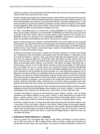 JURISPRUDÊNCIA DA CORTE INTERAMERICANA DE DIREITOS HUMANOS 
realizado anos atrás, as cifras apresentadas pelo Estado indicam que o número de membros da Comunidade 
oscila entre 300 e 400, mas essa cifra não é a atual. 
A luta dos mayagna para conseguir que o Estado reconheça o direito histórico que possuem sobre suas terras 
data de muito tempo atrás. Dentro das últimas tentativas que realizaram para obter o respeito ao direito a suas 
terras está a elaboração, sem assessoria, de um documento intitulado “Lutando para Mayagna Sumo”, no qual 
pedem ao Estado que reconheça seu direito de propriedade. Esse documento foi colocado em conhecimento 
do então delegado do INRA, senhor Alberto Escobar. Posteriormente, dirigiram-se a Managua para dialogar 
com o Ministro do INRA, mas não obtiveram a titulação de sua terra. 
Em 1992, a Comunidade assinou um contrato com a empresa MADENSA, sem contar com assessoria. Os 
líderes da Comunidade manifestaram aos representantes da MADENSA que tinham título sobre essas terras 
no sentido de que tinham direito a elas por sua posse histórica. Depois assinaram outro convênio com a 
MADENSA, contando com assessoria e com a participação do MARENA, o qual adquiriu o compromisso de 
ajudar a Comunidade na demarcação de seu território, mas isso não foi cumprido. 
Depois, o Estado outorgou uma concessão à empresa SOLCARSA. Sua inconformidade com esta concessão 
está baseada em que o Estado não realizou uma consulta prévia à Comunidade para determinar a conveniência 
da concessão e, além disso, porque as obras da SOLCARSA seriam desenvolvidas em 62.000 hectares do 
território de Awas Tingni. Portanto, a Comunidade reagiu e realizou uma Assembleia Geral, na qual decidiu 
elaborar uma carta para demandar o Estado. 
Os líderes da Comunidade, para alcançar o respeito de seu território, elaboraram um mapa. A Comunidade 
tem 13 quilômetros dentro da montanha, está localizada a partir de Puerto Cabezas, 21 quilômetros ao lado 
do município de Waspám, e, segundo o mapa, suas fronteiras estão dentro dos seguintes limites: a partir de 
Caño Coco Lano, passa por Kisak Lainí, por Suku Was, Kalwa, Kitan Mukni, Kuru Was, Kiamak, Caño Turuh 
Wasni, Caño Rawa Was, Tunjlan Tuna até Kuah Sahna. Este mapa mostra a área que estão reclamando. Os 
líderes da Comunidade fi zeram referência a seu território e não falaram de hectares. Desconhece que os 
Doutores Anaya e Acosta, no ano de 1993, tenham solicitado um título de propriedade de 16.000 hectares 
para a Comunidade. Por sua vez, o Estado afi rmou que a extensão do território reclamado pelos Mayagna 
é excessiva, tendo em conta o número de membros da Comunidade estabelecido pelo censo ofi cial, e que 
a área reclamada por esta Comunidade não guarda proporção com a área efetivamente ocupada por ela. Os 
Mayagna tiveram alguns confl itos por reivindicações de terras com as comunidades Francia Sirpi, Santa Clara 
e Esperanza, os quais foram resolvidos pacifi camente. Segundo o Estado, parte de seu território é reclamado 
pelos grupos das Dezoito Comunidades e das Dez Comunidades, os quais afi rmam serem possuidores desde 
antes que chegassem os Mayagna, e que como gesto de boa vontade lhes permitiram assentar-se em seu 
território. Diante de tal afi rmação, indica a testemunha que os territórios destas comunidades fi cam muito 
distantes dos de Awas Tingni e que, portanto, não entendem porque se fala de confl ito de terras, se não existe. 
Esclarece que para chegar do povoado de Awas Tingni, onde está a maioria da Comunidade, até Tuburús, também 
habitada por membros da Comunidade Mayagna, devem deslocar-se por meio de “pipantes”, um tipo de canoas 
impulsionadas a remo, e demoram, em tempo de seca, um dia e meio, e no inverno, dois dias e meio. 
O território dos Mayagna é vital para seu desenvolvimento cultural, religioso e familiar, e para sua própria 
subsistência, pois realizam trabalhos de caça (caçam “catetos”) e pesca (deslocando-se ao longo do Rio 
Wawa) e, ademais, cultivam a terra. É um direito de todo membro da Comunidade trabalhar a terra, caçar, 
pescar e coletar plantas medicinais; entretanto, está proibida a venda e a privatização destes recursos. 
O território é sagrado para eles, e ao longo deste estão várias colinas de grande importância religiosa, como 
o Cerro Mono, o Cerro Urus Asang, o Kiamak e o Cerro Quitirís. Também existem outros lugares sagrados, 
nos quais a Comunidade tem árvores frutíferas de pupunha, limão e abacate. Quando os habitantes de Awas 
Tingni passam por estes lugares, que datam de 300 séculos, segundo o que seu avô lhes dizia, o fazem em 
silêncio, como sinal de respeito a seus mortos, e cumprimentam Asangpas Muigeni, o espírito do monte, que 
vive debaixo das colinas. 
c. Testemunho de Theodore Macdonald Jr., antropólogo 
Esteve em contato com a Comunidade Awas Tingni. Fez três visitas à Comunidade, em março e julho do 
ano de 1995 e em janeiro de 1999. O objetivo destas visitas era estudar a relação entre as pessoas do 
assentamento de Awas Tingni e a terra que utilizam, o que requeria um estudo sociopolítico e histórico, bem 
20 
 