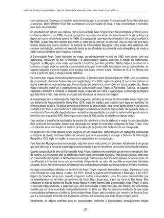 DIREITOS DOS POVOS INDÍGENAS - CASO DA COMUNIDADE MAYAGNA (SUMO) AWAS TINGNI VS. NICARÁGUA 
como pesquisas. Começou a trabalhar neste estudo graças a um projeto fi nanciado pelo Fundo Mundial para 
a Natureza, World Wildlife Fund. Eles contrataram a Universidade de Iowa, e esta universidade o contratou 
para fazer esse trabalho. 
Os resultados do estudo que realizou com a Comunidade Awas Tingni foram documentados, primeiro como 
relatório preliminar, em 1996, no qual apresentou um mapa das terras do assentamento de Awas Tingni, e 
depois em outro relatório de janeiro de 1999. O propósito de fazer este último relatório foi ampliar o relatório 
de 1996, já que esse teve caráter preliminar, e, além disso, porque, ao retornar, deu-se conta de que havia 
muitas coisas que queria conhecer da história da Comunidade Mayagna. Entre esses dois relatórios não 
existem contradições, embora no segundo tenha se aprofundado do ponto de vista etnográfi co, de modo a 
obter maiores detalhes para respaldar o estudo. 
A Comunidade Awas Tingni elaborou um mapa, aproximadamente no ano de 1992, sem contar com sua 
assessoria, realizaram-no por si mesmos e o apresentaram quando começou o estudo da testemunha. 
Segundo os Mayagna, esse mapa representa o território que lhes pertence. Neste mapa é possível ver a 
fronteira, o lugar onde se assenta a comunidade principal, onde estão localizadas outras comunidades, os 
lugares sagrados e outros lugares mais antigos nos quais viveram antes. Também se vê o Rio Wawa, que 
corre a partir do oeste e chega à Costa Atlântica. 
Há outros dois mapas elaborados pela testemunha. O primeiro deles foi elaborado em 1996, com um sistema 
de computação chamado Sistema de Informação Geográfi ca (GIS, sigla em inglês). O que fez foi colocar os 
dados e elementos recompilados pela Comunidade para determinar o território em toda sua extensão. Nesse 
mapa é possível observar o assentamento da Comunidade Awas Tingni, o Rio Wawa, Tuburús, os lugares 
sagrados e também a fronteira. O segundo mapa, preparado em 1999, é quase igual. A diferença principal é 
que está feito à mão, mas ambos os mapas são baseados na mesma informação. 
A metodologia para a elaboração do mapa foi a seguinte: primeiro se iniciou na Comunidade Awas Tingni com 
um Sistema de Posicionamento Geográfi co (GPS, sigla em inglês), que trabalha com base em satélites. Na 
primeira etapa, subiu o Rio Wawa com cinco membros da comunidade, para tomar dados sobre o uso da terra 
em todo o território e para confi rmar a informação que haviam recebido da Comunidade. Na segunda etapa, os 
membros da Comunidade, depois de haver recebido uma capacitação por parte da testemunha, percorreram o 
território com o aparelho GPS. Eles registraram mais de 150 pontos de referência nessas visitas. 
Para realizar o trabalho de localização de pontos de referência a fi m de elaborar o mapa, foram capacitados 
dois jovens da Comunidade. Assim, sua elaboração no campo foi feita pelos indígenas de Awas Tingni. Uma 
vez colocada essa informação no sistema de localização de pontos não há forma de ser manipulada. 
Os pontos de referência obtidos foram traçados em um mapa base, elaborado por um cartógrafo profi ssional 
(estudante de direito da Universidade de Harvard, que havia aprendido a manejar o Sistema de Informação 
Geográfi ca -GIS, sigla em inglês- e que era um especialista em computação). 
Para falar dos Mayagna como comunidade, tudo tem de ser visto como um processo. Atualmente é um grupo 
que tem liderança e forma de organização social próprias e que se reconhece como uma comunidade indígena. 
Quanto à posse atual da terra da Comunidade Awas Tingni, a testemunha considera que primeiro é necessário falar 
da história. A Comunidade tem se identifi cado como uma comunidade Mayagna, mas pouco a pouco, com base 
no crescimento demográfi co e também na comunicação contínua que tem tido com pessoas de outras zonas, foi 
identifi cando a si mesma como uma comunidade independente, ao redor de seus líderes espirituais chamados 
caciques. Assim, foi-se formando e fortalecendo seu sentido de comunidade, com seus próprios limites e fronteiras. 
Há duas comunidades Miskitas no território de Awas Tingni, segundo demonstra o mapa. Esperanza é uma 
e foi formada em duas etapas, a saber: em 1971, depois da guerra entre Honduras e Nicarágua, e em 1972, 
depois do furacão desse ano, quando chegaram outras comunidades. Uma das cinco comunidades que 
se estabeleceram no território se denomina de Tasba Raya, Esperanza, e está ao norte do Rio Wawa. Eles 
chegaram aí sob as ordens do Estado nessa época e foram aceitos pela Comunidade Awas Tingni. A outra 
é chamada Yapú Muscana, a qual mais que uma comunidade é nada mais que um refúgio; foi uma família 
miskita que se havia assentado independentemente no lado sul. Não há nenhuma evidência de que essas 
comunidades estivessem aí antes da Comunidade Awas Tingni; pelo contrário, um membro de Francia Sirpi, 
que é a comunidade limítrofe com Esperanza, afi rmou à testemunha que Awas Tingni chegou antes. 
Atualmente, há alguns confl itos com as comunidades limítrofes à Comunidade, principalmente devido 
21 
 