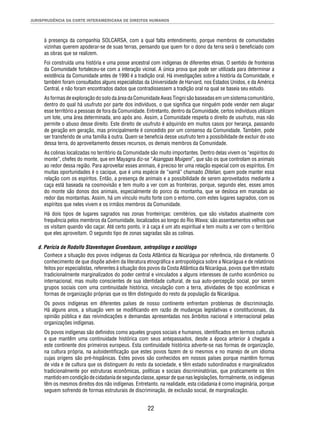 JURISPRUDÊNCIA DA CORTE INTERAMERICANA DE DIREITOS HUMANOS 
à presença da companhia SOLCARSA, com a qual falta entendimento, porque membros de comunidades 
vizinhas querem apoderar-se de suas terras, pensando que quem for o dono da terra será o benefi ciado com 
as obras que se realizem. 
Foi construída uma história e uma posse ancestral com indígenas de diferentes etnias. O sentido de fronteiras 
da Comunidade fortaleceu-se com a interação vicinal. A única prova que pode ser utilizada para determinar a 
existência da Comunidade antes de 1990 é a tradição oral. Há investigações sobre a história da Comunidade, e 
também foram consultados alguns especialistas da Universidade de Harvard, nos Estados Unidos, e da América 
Central, e não foram encontrados dados que contradissessem a tradição oral na qual se baseia seu estudo. 
As formas de exploração do solo da área da Comunidade Awas Tingni são baseadas em um sistema comunitário, 
dentro do qual há usufruto por parte dos indivíduos, o que signifi ca que ninguém pode vender nem alugar 
esse território a pessoas de fora da Comunidade. Entretanto, dentro da Comunidade, certos indivíduos utilizam 
um lote, uma área determinada, ano após ano. Assim, a Comunidade respeita o direito de usufruto, mas não 
permite o abuso desse direito. Este direito de usufruto é adquirido em muitos casos por herança, passando 
de geração em geração, mas principalmente é concedido por um consenso da Comunidade. Também, pode 
ser transferido de uma família à outra. Quem se benefi cia desse usufruto tem a possibilidade de excluir do uso 
dessa terra, do aproveitamento desses recursos, os demais membros da Comunidade. 
As colinas localizadas no território da Comunidade são muito importantes. Dentro delas vivem os “espíritos do 
monte”, chefes do monte, que em Mayagna diz-se “Asangpas Muigeni”, que são os que controlam os animais 
ao redor dessa região. Para aproveitar esses animais, é preciso ter uma relação especial com os espíritos. Em 
muitas oportunidades é o cacique, que é uma espécie de “xamã” chamado Ditelian, quem pode manter essa 
relação com os espíritos. Então, a presença de animais e a possibilidade de serem aproveitados mediante a 
caça está baseada na cosmovisão e tem muito a ver com as fronteiras, porque, segundo eles, esses amos 
do monte são donos dos animais, especialmente do porco da montanha, que se desloca em manadas ao 
redor das montanhas. Assim, há um vínculo muito forte com o entorno, com estes lugares sagrados, com os 
espíritos que neles vivem e os irmãos membros da Comunidade. 
Há dois tipos de lugares sagrados nas zonas fronteiriças: cemitérios, que são visitados atualmente com 
frequência pelos membros da Comunidade, localizados ao longo do Rio Wawa; são assentamentos velhos que 
os visitam quando vão caçar. Até certo ponto, ir à caça é um ato espiritual e tem muito a ver com o território 
que eles aproveitam. O segundo tipo de zonas sagradas são as colinas. 
d. Perícia de Rodolfo Stavenhagen Gruenbaum, antropólogo e sociólogo 
Conhece a situação dos povos indígenas da Costa Atlântica da Nicarágua por referência, não diretamente. O 
conhecimento de que dispõe advém da literatura etnográfi ca e antropológica sobre a Nicarágua e de relatórios 
feitos por especialistas, referentes à situação dos povos da Costa Atlântica da Nicarágua, povos que têm estado 
tradicionalmente marginalizados do poder central e vinculados a alguns interesses de cunho econômico ou 
internacional, mas muito conscientes de sua identidade cultural, de sua auto-percepção social, por serem 
grupos sociais com uma continuidade histórica, vinculação com a terra, atividades de tipo econômicas e 
formas de organização próprias que os têm distinguido do resto da população da Nicarágua. 
Os povos indígenas em diferentes países de nosso continente enfrentam problemas de discriminação. 
Há alguns anos, a situação vem se modifi cando em razão de mudanças legislativas e constitucionais, da 
opinião pública e das reivindicações e demandas apresentadas nos âmbitos nacional e internacional pelas 
organizações indígenas. 
Os povos indígenas são defi nidos como aqueles grupos sociais e humanos, identifi cados em termos culturais 
e que mantêm uma continuidade histórica com seus antepassados, desde a época anterior à chegada a 
este continente dos primeiros europeus. Esta continuidade histórica adverte-se nas formas de organização, 
na cultura própria, na autoidentifi cação que estes povos fazem de si mesmos e no manejo de um idioma 
cujas origens são pré-hispânicas. Estes povos são conhecidos em nossos países porque mantêm formas 
de vida e de cultura que os distinguem do resto da sociedade, e têm estado subordinados e marginalizados 
tradicionalmente por estruturas econômicas, políticas e sociais discriminatórias, que praticamente os têm 
mantido em condição de cidadania de segunda classe, apesar de que nas legislações, formalmente, os indígenas 
têm os mesmos direitos dos não indígenas. Entretanto, na realidade, esta cidadania é como imaginária, porque 
seguem sofrendo de formas estruturais de discriminação, de exclusão social, de marginalização. 
22 
 