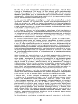 DIREITOS DOS POVOS INDÍGENAS - CASO DA COMUNIDADE MAYAGNA (SUMO) AWAS TINGNI VS. NICARÁGUA 
Há muitos anos, o Estado nicaraguense tem realizado políticas de incorporação e integração dessas 
populações da Costa Atlântica ao Estado Nacional, com alguns resultados positivos quanto à integração 
nacional do país, mas que também têm produzido tensões entre a população indígena desta zona com o resto 
da sociedade, particularmente porque os processos de incorporação violam alguns direitos fundamentais 
destas populações indígenas, e é colocada em perigo sua sobrevivência como grupos sociais identifi cados 
com uma personalidade coletiva e identidade étnica particular. 
Um tema fundamental na defi nição dos povos indígenas é a relação destes com a terra. Todos os estudos 
antropológicos, etnográfi cos, toda a documentação que as próprias populações indígenas apresentaram nos 
últimos anos demonstram que a relação entre os povos indígenas e a terra é um vínculo essencial que dá e 
mantém a identidade cultural destes povos. Há de se entender a terra não como um simples instrumento de 
produção agrícola, mas como uma parte do espaço geográfi co e social, simbólico e religioso, com o qual se 
vincula a história e atual dinâmica destes povos. 
A maioria dos povos indígenas na América Latina são povos cuja essência se deriva de sua relação com a 
terra, sejam agricultores e caçadores, sejam coletores e pescadores etc. O vínculo com a terra é essencial para 
sua auto-identifi cação. A saúde física, a saúde mental e a saúde social do povo indígena estão vinculadas com 
o conceito de terra. Tradicionalmente, as comunidades e os povos indígenas dos distintos países na América 
Latina têm tido um conceito comunitário da terra e de seus recursos. 
Nas terras baixas, tradicionalmente os povos indígenas realizam uma agricultura de subsistência rotativa, 
sobretudo nas fl orestas tropicais. Com frequência, combinam esta modalidade de agricultura com outras 
atividades que requerem um espaço econômico relativamente mais amplo que um lote propriamente agrícola. 
O espaço no qual se move a população indígena, às vezes quase seminômade, é um espaço coletivo. As 
autoridades locais de cada comunidade têm mecanismos próprios, usos e costumes, direito consuetudinário 
para distribuir o acesso equitativo entre as comunidades domésticas. Segundo a tecnologia, a produtividade, 
a sustentabilidade ecológica e a capacidade produtiva, esta rotação pode demorar anos, já que, ao se mover, 
um povo ocupa espaços até que volte ao lugar original. Isto ocorre muito nas zonas baixas e é muito distinto 
das zonas altas mais densamente povoadas. As comunidades indígenas da Nicarágua correspondem ao 
modelo das terras baixas. 
Há dois conceitos de terra coletiva: o território, em sua generalidade, que a comunidade considera comum, 
embora existam mecanismos internos para atribuir utilização e ocupação eventual a seus membros e que não 
permite alienação a pessoas que não são membros da comunidade; e o que são áreas exclusivas de utilização 
coletiva, “commons”, que não se dividem em parcelas. Quase todas as comunidades indígenas têm uma 
parte de “commons”, de uso coletivo, e depois outra parte que pode ser dividida e atribuída a famílias ou a 
unidades domésticas. Entretanto, é mantido o conceito de propriedade coletiva, que, quando não está titulada, é 
questionada por outros, inclusive muitas vezes pelo Estado. Quando há problemas, surge a necessidade de que 
existam títulos de propriedade, porque a comunidade se arrisca a perder tudo. A história da América Latina tem 
consistido em um despojo praticamente permanente de comunidades indígenas por interesses externos. 
São feitas pressões para que, no interior das comunidades, aqueles que têm direito de usufruto ou de 
ocupação titulem essas parcelas de alguma maneira; mas o Estado, ao reconhecê-las como propriedade 
privada, reconhece que pode ser vendida ou alugada e isso rompe com a tradição da comunidade. 
A história da prática e da política dos Estados na América Latina, com respeito à terra indígena, é longa 
e dramática. Antes da conquista e da colonização e antes da formação dos Estados nacionais, os povos 
indígenas e suas terras formavam um todo, um todo único. A isto se veio a sobrepor o Estado Nacional, 
o qual na maioria dos países assume uma propriedade sobre terras que ancestralmente correspondiam e 
correspondem a povos indígenas. Nos séculos XIX e XX, os Estados declararam grandes espaços geográfi cos 
do território americano como terras baldias, como terras nacionais e assumiram o direito de dispor dessas 
terras, sem levar em consideração os direitos originários, os direitos históricos, e a presença física de povos 
indígenas organizados de diferentes formas nestas terras desde tempos imemoriais. Os problemas surgem 
quando os Estados decidem titular estas terras ou outorgar concessões ou permitir desmontes, autorizar a 
utilização destas terras para outras fi nalidades determinadas por interesses econômicos diversos. Nesses 
momentos é quando muitos povos indígenas percebem que não são, juridicamente falando, os donos 
autênticos dos territórios que tradicionalmente ocupam. 
Nas últimas décadas, os povos indígenas começaram a se organizar, já que perceberam que têm de fazer 
23 
 