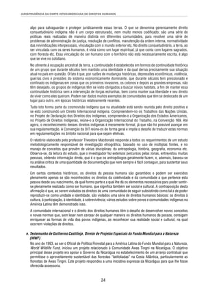 JURISPRUDÊNCIA DA CORTE INTERAMERICANA DE DIREITOS HUMANOS 
algo para salvaguardar e proteger juridicamente essas terras. O que se denomina genericamente direito 
consuetudinário indígena não é um corpo estruturado, nem muito menos codifi cado; são uma série de 
práticas reais realizadas de maneira distinta em diferentes comunidades, para resolver uma série de 
problemas de administração de justiça, resolução de confl itos, manutenção da ordem interna, normatividade 
das reivindicações interpessoais, vinculação com o mundo exterior etc. No direito consuetudinário, a terra, ao 
ser vinculada com os seres humanos, é vista como um lugar espiritual, já que conta com lugares sagrados, 
com fl oresta etc. Essa vinculação do ser humano com o território não está necessariamente escrita, é algo 
que se vive no cotidiano. 
No atinente à ocupação ancestral da terra, a continuidade é estabelecida em termos de continuidade histórica 
de um grupo que durante séculos tem mantido uma identidade e da qual deriva precisamente sua situação 
atual no país em questão. O fato é que, por razões de mudanças históricas, depressões econômicas, violência, 
guerras civis e pressões do sistema economicamente dominante, que durante séculos tem pressionado e 
confi nado os indígenas em zonas que os primeiros invasores, os colonos e depois as grandes empresas, não 
têm desejado, os grupos de indígenas têm se visto obrigados a buscar novos habitats, a fi m de manter essa 
continuidade histórica sem a intervenção de forças estranhas, bem como manter sua liberdade e seu direito 
de viver como eles queiram. Podem ser dados muitos exemplos de comunidades que têm se deslocado de um 
lugar para outro, em épocas históricas relativamente recentes. 
Tudo isto forma parte da cosmovisão indígena que na atualidade está sendo reunida pelo direito positivo e 
se está construindo um Direito Internacional indígena. Compreendem-no os Trabalhos das Nações Unidas, 
no Projeto de Declaração dos Direitos dos Indígenas, compreende-o a Organização dos Estados Americanos, 
no Projeto de Direitos Indígenas, reúne-o a Organização Internacional do Trabalho, na Convenção 169. Até 
agora, o reconhecimento desses direitos indígenas é meramente formal, já que não foi possível avançar em 
sua regulamentação. A Convenção da OIT reúne-os de forma geral e impõe o desafi o de traduzir estas normas 
em regulamentações no âmbito nacional para que sejam efetivas. 
O relatório elaborado pelo professor Theodore Macdonald responde a todos os requerimentos de um estudo 
metodologicamente responsável de investigação etnográfi ca, baseado no uso de múltiplas fontes, e no 
manejo de conceitos que provêm de várias disciplinas: da antropologia, história, geografi a, economia etc. 
Observa-se, da leitura do estudo, que o investigador fez extensos percursos pelas zonas, entrevistou muitas 
pessoas, obtendo informação direta, que é o que os antropólogos geralmente fazem, e, ademais, baseou-se 
na análise crítica de uma quantidade de documentação que nem sempre é fácil conseguir, para sustentar seus 
resultados. 
Em certos contextos históricos, os direitos da pessoa humana são garantidos e podem ser exercidos 
plenamente apenas se são reconhecidos os direitos da coletividade e da comunidade a que pertence esta 
pessoa desde seu nascimento, da qual forma parte e a qual lhe dá os elementos necessários para poder sentir-se 
plenamente realizada como ser humano, que signifi ca também ser social e cultural. A contraposição desta 
afi rmação é que, ao serem violados os direitos de uma comunidade de seguir subsistindo como tal e de poder 
reproduzir-se como unidade e identidade, são violados uma série de direitos humanos básicos: os direitos à 
cultura, à participação, à identidade, à sobrevivência; vários estudos sobre povos e comunidades indígenas na 
América Latina têm demonstrado isso. 
A comunidade internacional e o direito dos direitos humanos têm o desafi o de desenvolver novos conceitos 
e novas normas que, sem lesar nem cercear de qualquer maneira os direitos humanos da pessoa, consigam 
enriquecer as formas de vida dos povos indígenas, ao reconhecer sua realidade social e cultural, na qual 
ocorrem violações de direitos. 
e. Testemunho de Guillermo Castilleja, Diretor de Projetos Especiais do Fundo Mundial para a Natureza 
(WWF) 
No ano de 1993, ao ser o Ofi cial de Política Florestal para a América Latina do Fundo Mundial para a Natureza, 
World Wildlife Fund, iniciou um projeto relacionado à Comunidade Awas Tingni na Nicarágua. O objetivo 
principal desse projeto era apoiar o Governo da Nicarágua no estabelecimento de um arranjo contratual que 
permitisse o aproveitamento sustentável das fl orestas “latifoliadas” na Costa Atlântica, particularmente as 
fl orestas de Awas Tingni. Este projeto respondeu a uma iniciativa expressa da Nicarágua para que lhe fosse 
oferecida assessoria. 
24 
 