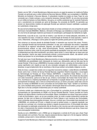 DIREITOS DOS POVOS INDÍGENAS - CASO DA COMUNIDADE MAYAGNA (SUMO) AWAS TINGNI VS. NICARÁGUA 
Desde o ano de 1991, o Fundo Mundial para a Natureza assumiu um papel de assessor em matéria de Política 
Florestal, em particular para o então Instituto de Recursos Naturais (IRENA), que na atualidade é o MARENA, 
Ministério do Ambiente e Recursos Naturais. O antecedente imediato do projeto em Awas Tingni foi uma 
concessão que o Estado outorgou a uma companhia taiwanesa chamada EQUIPE, de uma área aproximada 
de um milhão de hectares na Costa Atlântica. Isto gerou um confl ito substancial que foi resolvido fi nalmente 
com o cancelamento da concessão por parte da Nicarágua. Da concessão da EQUIPE, foi aprendido que 
deviam ser desenvolvidos modelos de exploração fl orestal que realmente tivessem viabilidade e pudessem 
ser sustentáveis a longo prazo. 
No caso da Comunidade Awas Tingni, esta já havia iniciado um arranjo contratual com uma companhia de capital 
dominicano chamada MADENSA, Maderas y Derivados de Nicaragua, que estabelecia as bases do que poderia 
ser uma forma de exploração madeireira que levasse em consideração a participação dos habitantes da região. 
Basicamente, o que não se usa, o que não se reclama, o que não tem um manejo adequado, está aberto, no 
caso específi co da Costa, à invasão por colonos, à transformação de fl orestas em áreas agrícolas, e assim é 
como, infelizmente, a Nicarágua e outros países da região têm perdido grande parte de suas fl orestas. 
Para conservar os recursos através da atividade fl orestal, é necessário que ocorram três coisas. Primeiro, 
que a operação fl orestal seja tecnicamente sustentável, ou seja, que a exploração não exceda a capacidade 
da fl oresta de se regenerar naturalmente. Segundo, que existam os elementos para que a operação seja 
economicamente rentável, ou seja, viável economicamente. Terceiro, especifi camente para o caso das 
fl orestas na América Latina, onde há uma grande quantidade de populações rurais que vivem ao redor destas, 
é indispensável que seja viável socialmente, que exista o apoio social e o marco legal que se requer para que 
estas operações, mesmo que sejam tecnicamente exitosas e economicamente viáveis, não atentem contra 
direitos que possam ter as comunidades que habitam nestas fl orestas. 
Por tudo isso é que o Fundo Mundial para a Natureza encontrou no caso da relação contratual entre Awas Tingni 
e MADENSA uma possibilidade muito interessante de mostrar que, efetivamente, pode ser feito esse tipo de 
manejo fl orestal. O fato de que a MADENSA já houvesse aceitado de início a presença da Comunidade era um 
avanço signifi cativo com respeito ao caso de uma concessão outorgada com anterioridade a uma empresa 
taiwanesa, na qual simplesmente não se reconheceu o fato de que existiam comunidades indígenas na zona. 
Antes de iniciar, o projeto teve contato com os seguintes funcionários estatais: o então Ministro do MARENA, 
Doutor Jaime Incer; o Diretor do Serviço Florestal Nacional, engenheiro Roberto Araquistain; o encarregado 
da Administração de Florestas em Terras Públicas (ADFOREST), o engenheiro Brady Watson, e com o 
Delegado do IRENA, agora MARENA, em Puerto Cabezas, senhor James Gordon. No contexto das discussões 
com estes funcionários, partia-se do fato de que, embora a Comunidade não tivesse título formal sobre a 
terra, reconhecia-se a implícita propriedade que correspondia à ocupação dessas terras, a qual teria que ser 
eventualmente formalizada. Isto é, tinha-se conhecimento de que, ao menos uma parte, senão toda a área do 
plano de manejo da MADENSA era terra comunitária da Comunidade Awas Tingni. Também se reconheceu 
que, como resultado deste processo, seria realizada a demarcação desta terra comunitária, porque um marco 
legal claro é uma das condições fundamentais para um manejo sustentável. 
O primeiro contato que a testemunha teve com a Comunidade foi a princípios do ano de 1993. Estiveram 
acompanhados por representantes do IRENA e do Serviço Florestal Nacional. Tiveram reuniões em Puerto 
Cabezas com alguns líderes e membros da Comunidade. Depois, transladaram-se a Awas Tingni para conhecer 
o resto da Comunidade e, assim, ver em que condições viviam, de modo a receber diretamente a opinião das 
pessoas. Ao falar com os líderes da Comunidade em Puerto Cabezas e com membros das Comunidades, 
foram conhecidas duas preocupações principais. Uma era o contrato que a Comunidade havia assinado com 
a MADENSA, um contrato por 25 anos, a respeito do qual se sentiam presos, e a segunda inquietude, que 
para eles era a principal, era a incerteza que sentiam a respeito da posse da terra. A Comunidade não estava 
tão interessada na exploração propriamente dita da fl oresta ou dos recursos que esta proporcionasse, mas 
em obter o fi nanciamento dos estudos necessários para poder fi nalmente demarcar suas terras. Essas eram 
suas preocupações fundamentais. 
Decidiu-se com a MADENSA e com o IRENA que se renegociaria o contrato de 25 anos que a Awas Tingni 
havia assinado com a primeira. Para isso, requeria assessoria técnica e legal com o fi m de negociar melhores 
condições, porque assim o havia solicitado a Comunidade. 
O papel do Fundo Mundial para a Natureza foi assegurar que existisse este apoio à Comunidade. Contribuíram 
25 
 