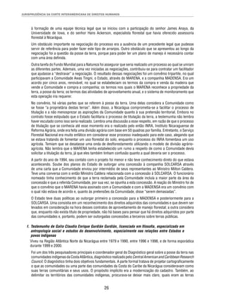 JURISPRUDÊNCIA DA CORTE INTERAMERICANA DE DIREITOS HUMANOS 
à formação de uma equipe técnica legal que se iniciou com a participação do senhor James Anaya, da 
Universidade de Iowa, e do senhor Hans Ackerson, especialista fl orestal que havia oferecido assessoria 
fl orestal à Nicarágua. 
Um obstáculo importante na negociação do processo era a ausência de um precedente legal que pudesse 
servir de referência para poder fazer este tipo de arranjos. Outro obstáculo que se apresentou ao longo da 
negociação foi a questão da posse da terra, porque para poder ter um plano de manejo é necessário contar 
com uma área defi nida. 
Outra tarefa do Fundo Mundial para a Natureza foi assegurar que seria realizado um processo ao qual se uniram 
as diferentes partes. Ademais, uma vez iniciadas as negociações, contribuiu-se para contratar um facilitador 
que ajudasse a “destravar” a negociação. O resultado dessas negociações foi um convênio tripartite, no qual 
participavam a Comunidade Awas Tingni, o Estado, através do MARENA, e a companhia MADENSA. Era um 
acordo por cinco anos, renovável, no qual se estabeleciam os termos da compra e venda da madeira que 
vende a Comunidade e compra a companhia; os termos nos quais o MARENA reconhece a propriedade da 
terra, a posse da terra; os termos das atividades de aproveitamento anual, e o sistema de monitoramento que 
esta operação iria requerer. 
No convênio, há várias partes que se referem à posse da terra. Uma delas considera a Comunidade como 
se fosse “a proprietária destas terras”. Além disso, a Nicarágua comprometia-se a facilitar o processo de 
titulação e a não menosprezar as aspirações da Comunidade quanto à sua pretensão territorial. Embora no 
contrato fosse estipulado que o Estado facilitaria o processo de titulação da terra, a testemunha não lembra 
haver escutado como isso seria realizado. Lembra uma discussão a esse respeito, em razão de que o processo 
de titulação que se conhecia até esse momento era o realizado pelo então INRA, Instituto Nicaraguense de 
Reforma Agrária, onde era feita uma divisão agrária com base em 50 quadras por família. Entretanto, o Serviço 
Florestal Nacional era muito enfático em considerar esse processo inadequado para este caso, alegando que 
se estava tratando de fomentar um uso fl orestal do solo, enquanto o processo do INRA fomentava um uso 
agrícola. Temiam que se desatasse uma onda de desfl orestamento utilizando o modelo de divisão agrário-agrícola. 
Não lembra que o MARENA tenha estabelecido um rumo a respeito de como a Comunidade devia 
solicitar a titulação da terra, já que eles também tinham confusão quanto a qual deveria ser o processo. 
A partir do ano de 1994, seu contato com o projeto foi menor e não teve conhecimento direto do que estava 
acontecendo. Soube dos planos do Estado de outorgar uma concessão à companhia SOLCARSA através 
de uma carta que a Comunidade enviou por intermédio de seus representantes ao Ministro Milton Caldera. 
Teve uma conversa com o então Ministro Caldera relacionada com a concessão à SOLCARSA. O funcionário 
nomeado tinha conhecimento de que a terra reclamada pela Comunidade incluía a maior parte da área da 
concessão e que a referida Comunidade, por sua vez, se opunha a esta concessão. A reação do Ministro foi de 
que o convênio que o MARENA havia assinado com a Comunidade e com a MADENSA era um convênio com 
o qual não estava de acordo e, quanto às pretensões da Comunidade, disse “serem demasiadas”. 
O Estado teve duas políticas ao outorgar primeiro a concessão para a MADENSA e posteriormente para a 
SOLCARSA. Uma consistia em um reconhecimento dos direitos adquiridos das comunidades e que devem ser 
levados em consideração na hora desses contratos de aproveitamento de manejo fl orestal; a outra considera 
que, enquanto não exista título de propriedade, não há bases para pensar que há direitos adquiridos por parte 
das comunidades e, portanto, podem ser outorgadas concessões a terceiros sobre terras públicas. 
f. Testemunho de Galio Claudio Enrique Gurdián Gurdián, licenciado em fi losofi a, especializado em 
antropologia social e estudos do desenvolvimento, especialmente nas relações entre Estados e 
povos indígenas 
Viveu na Região Atlântica Norte da Nicarágua entre 1979 e 1990, entre 1996 e 1998, e de forma esporádica 
durante 1999 e 2000. 
Foi um dos três pesquisadores principais e coordenador geral do Diagnóstico geral sobre a posse da terra nas 
comunidades indígenas da Costa Atlântica, diagnóstico realizado pelo Central American and Caribbean Research 
Council. O diagnóstico tinha dois objetivos fundamentais. A parte formal tratava de projetar cartografi camente 
o que as comunidades ou uma parte das comunidades da Costa do Caribe da Nicarágua consideravam como 
suas terras comunitárias e seus usos. O propósito implícito era a modernização do cadastro. Também, ao 
delimitar os territórios das comunidades indígenas, procurava-se deixar mais claro, quais eram as terras 
26 
 