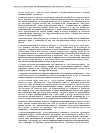 DIREITOS DOS POVOS INDÍGENAS - CASO DA COMUNIDADE MAYAGNA (SUMO) AWAS TINGNI VS. NICARÁGUA 
nacionais sobre as quais o Estado podia dispor. O diagnóstico foi realizado em desenvolvimento de um acordo 
entre a Nicarágua e o Banco Mundial. 
O diagnóstico tinha cinco capítulos. No primeiro capítulo, denominado Princípios Gerais, o que se recomendava 
era que, pela história que teve o Estado nicaraguense em relação às comunidades indígenas, fosse emitida 
uma declaração fazendo ver sua vontade de resolver este tipo de problemas. Outra recomendação que se 
fazia era completar o diagnóstico realizado pelo Central American and Caribbean Research Council, já que 
se calculava que na Costa Caribenha da Nicarágua havia entre 280 e 300 comunidades, e o diagnóstico 
somente cobre aproximadamente 50% desse universo total. Para ter uma visão integral das reivindicações, 
das sobreposições, dos problemas em geral da posse da terra era necessário completar o diagnóstico. Um 
terceiro aspecto no capítulo dos Princípios Gerais era entregar os resultados do diagnóstico às comunidades 
que haviam prestado a informação. Isso é algo que não se costuma fazer e é chave para poder iniciar um 
processo de demarcação e titulação. 
Um segundo capítulo, denominado Resolução de Confl itos, era muito importante em razão das sobreposições 
existentes na região. As sobreposições são áreas onde várias comunidades coincidem no uso e posse do 
território. 
A recomendação fundamental de entregar o diagnóstico às comunidades, através de uma grande ofi cina, 
nunca se realizou, nem foram tomadas as medidas dirigidas à implementação das recomendações do 
diagnóstico. Foi sugerido que o Estado fi zesse uso do direito consuetudinário e das relações existentes entre 
as comunidades, através de suas autoridades tradicionais, para procurar uma solução aos confl itos. Por isso 
era fundamental solucionar os confl itos aplicando um esquema onde o Estado nicaraguense deixasse de ser 
juiz e parte, que tem sido seu papel histórico nisto, e se convertesse em um Estado facilitador. O Estado não 
deu acompanhamento às recomendações emitidas no diagnóstico. Houve duas iniciativas de lei apresentadas 
pelo Executivo em 1998 em relação às terras comunitárias das comunidades indígenas da Costa Atlântica, 
mas nenhum dos dois projetos respondia ao que o diagnóstico refl etia. 
A Nicarágua consultou as comunidades indígenas sobre o Anteprojeto de Lei de Titulação de suas terras. Essas 
consultas resultaram da pressão dos povos indígenas. Há uma proposta apresentada pelos dois Conselhos 
Regionais em setembro de 2000, e a percepção que existe no âmbito nacional é que essa proposta não irá 
prosperar, porque não existe a vontade política de aprová-la. 
O antigo INRA, atualmente Ministério Agropecuário e Florestal, não tem competência para demarcar ou titular 
a terra comunitária das comunidades indígenas. Desde o ano de 1990, não houve titulação de comunidades 
indígenas, tampouco foi aplicada a potestade formal de demarcar e titular terras. 
Se uma comunidade indígena quiser alcançar a titulação de sua terra, não existe um mecanismo ou uma 
instituição do Estado à qual possa acudir. O único título existente é o das Dez Comunidades, concedido pela 
Comissão do Tratado Harrison-Altamirano entre 1905 e 1917. O território do resto das comunidades não foi 
titulado. Há outra titulação, à raiz do confl ito limítrofe entre Nicarágua e Honduras, que se deu a princípios dos 
anos 60, em favor das comunidades do Rio Coco, mas estas titulações não correspondem às necessidades 
nem aos padrões de uso e posse das comunidades no território. A interrupção na titulação das terras por parte 
da Nicarágua pode se dever a que o Estado parece responder a situações de crise. Ou seja, a titulação que se 
dá durante os anos 80, fundamentalmente em razão da guerra, é parte da estratégia de converter um confl ito 
militar em uma discussão política. De tal maneira que depois das eleições, e com o clima de paz que se vai 
dando, o Estado parece não ter incentivo nenhum para resolver as demandas históricas das comunidades. 
Um dos dois mapas consolidados apresentou o diagnóstico correspondente à Região Autônoma Atlântico 
Norte e resume o problema das sobreposições. O total das comunidades, que são 116, apresentaram sua 
demanda em bloco e têm a característica da sobreposição. Unicamente a comunidade de Tumarín não tem 
esta característica. O fenômeno das sobreposições é mais complexo na Comunidade Awas Tingni, na zona 
entre a referida Comunidade e as Dez Comunidades. 
A área reclamada pela Awas Tingni é de aproximadamente 90.000 hectares. As comunidades argumentavam 
sua projeção cartográfi ca com base na história oral, que tem a ver com a etnografi a do território. De tal 
maneira, as fontes bibliográfi cas até o século XIX apontam que as comunidades Miskitas, que recebem o 
título do Tratado Harrison-Altamirano, estão no litoral. O restante, desde a zona costeira até o interior, são 
comunidades Sumo Mayagnas, de tal maneira que a presença de Awas Tingni no território não é uma anomalia, 
não é uma exceção, mas representa o padrão de assentamento das Comunidades Tuascas, Panamascas, 
27 
 