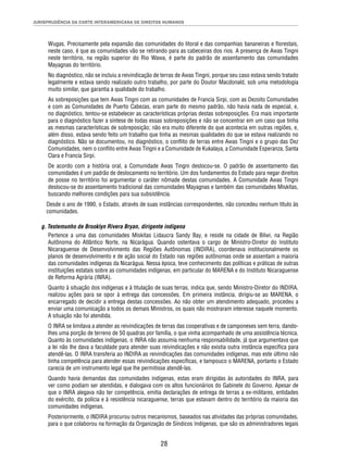 JURISPRUDÊNCIA DA CORTE INTERAMERICANA DE DIREITOS HUMANOS 
Wugas. Precisamente pela expansão das comunidades do litoral e das companhias bananeiras e fl orestais, 
neste caso, é que as comunidades vão se retirando para as cabeceiras dos rios. A presença de Awas Tingni 
neste território, na região superior do Rio Wawa, é parte do padrão de assentamento das comunidades 
Mayagnas do território. 
No diagnóstico, não se incluiu a reivindicação de terras de Awas Tingni, porque seu caso estava sendo tratado 
legalmente e estava sendo realizado outro trabalho, por parte do Doutor Macdonald, sob uma metodologia 
muito similar, que garantia a qualidade do trabalho. 
As sobreposições que tem Awas Tingni com as comunidades de Francia Sirpi, com as Dezoito Comunidades 
e com as Comunidades de Puerto Cabezas, eram parte do mesmo padrão, não havia nada de especial, e, 
no diagnóstico, tentou-se estabelecer as características próprias destas sobreposições. Era mais importante 
para o diagnóstico fazer a síntese de todas essas sobreposições e não se concentrar em um caso que tinha 
as mesmas características de sobreposição; não era muito diferente do que acontecia em outras regiões, e, 
além disso, estava sendo feito um trabalho que tinha as mesmas qualidades do que se estava realizando no 
diagnóstico. Não se documentou, no diagnóstico, o confl ito de terras entre Awas Tingni e o grupo das Dez 
Comunidades, nem o confl ito entre Awas Tingni e a Comunidade de Kukalaya, a Comunidade Esperanza, Santa 
Clara e Francia Sirpi. 
De acordo com a história oral, a Comunidade Awas Tingni deslocou-se. O padrão de assentamento das 
comunidades é um padrão de deslocamento no território. Um dos fundamentos do Estado para negar direitos 
de posse no território foi argumentar o caráter nômade destas comunidades. A Comunidade Awas Tingni 
deslocou-se do assentamento tradicional das comunidades Mayagnas e também das comunidades Miskitas, 
buscando melhores condições para sua subsistência. 
Desde o ano de 1990, o Estado, através de suas instâncias correspondentes, não concedeu nenhum título às 
comunidades. 
g. Testemunho de Brooklyn Rivera Bryan, dirigente indígena 
Pertence a uma das comunidades Miskitas Lidaucra Sandy Bay, e reside na cidade de Bilwi, na Região 
Autônoma do Atlântico Norte, na Nicarágua. Quando ostentava o cargo de Ministro-Diretor do Instituto 
Nicaraguense de Desenvolvimento das Regiões Autônomas (INDIRA), coordenava institucionalmente os 
planos de desenvolvimento e de ação social do Estado nas regiões autônomas onde se assentam a maioria 
das comunidades indígenas da Nicarágua. Nessa época, teve conhecimento das políticas e práticas de outras 
instituições estatais sobre as comunidades indígenas, em particular do MARENA e do Instituto Nicaraguense 
de Reforma Agrária (INRA). 
Quanto à situação dos indígenas e à titulação de suas terras, indica que, sendo Ministro-Diretor do INDIRA, 
realizou ações para se opor à entrega das concessões. Em primeira instância, dirigiu-se ao MARENA, o 
encarregado de decidir a entrega destas concessões. Ao não obter um atendimento adequado, procedeu a 
enviar uma comunicação a todos os demais Ministros, os quais não mostraram interesse naquele momento. 
A situação não foi atendida. 
O INRA se limitava a atender as reivindicações de terras das cooperativas e de camponeses sem terra, dando-lhes 
uma porção de terreno de 50 quadras por família, o que vinha acompanhado de uma assistência técnica. 
Quanto às comunidades indígenas, o INRA não assumia nenhuma responsabilidade, já que argumentava que 
a lei não lhe dava a faculdade para atender suas reivindicações e não existia outra instância específi ca para 
atendê-las. O INRA transferia ao INDIRA as reivindicações das comunidades indígenas, mas este último não 
tinha competência para atender essas reivindicações específi cas, e tampouco o MARENA, portanto o Estado 
carecia de um instrumento legal que lhe permitisse atendê-las. 
Quando havia demandas das comunidades indígenas, estas eram dirigidas às autoridades do INRA, para 
ver como podiam ser atendidas, e dialogava com os altos funcionários do Gabinete do Governo. Apesar de 
que o INRA alegava não ter competência, emitia declarações de entrega de terras a ex-militares, entidades 
do exército, da polícia e à resistência nicaraguense, terras que estavam dentro do território da maioria das 
comunidades indígenas. 
Posteriormente, o INDIRA procurou outros mecanismos, baseados nas atividades das próprias comunidades, 
para o que colaborou na formação da Organização de Síndicos Indígenas, que são os administradores legais 
28 
 