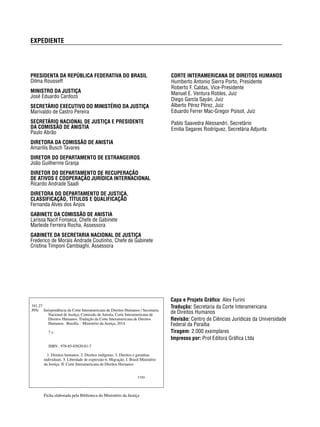 EXPEDIENTE 
CORTE INTERAMERICANA DE DIREITOS HUMANOS 
Humberto Antonio Sierra Porto, Presidente 
Roberto F. Caldas, Vice-Presidente 
Manuel E. Ventura Robles, Juiz 
Diego García Sayán, Juiz 
Alberto Pérez Pérez, Juiz 
Eduardo Ferrer Mac-Gregor Poisot, Juiz 
Pablo Saavedra Alessandri, Secretário 
Emilia Segares Rodríguez, Secretária Adjunta 
PRESIDENTA DA REPÚBLICA FEDERATIVA DO BRASIL 
Dilma Rousseff 
MINISTRO DA JUSTIÇA 
José Eduardo Cardozo 
SECRETÁRIO EXECUTIVO DO MINISTÉRIO DA JUSTIÇA 
Marivaldo de Castro Pereira 
SECRETÁRIO NACIONAL DE JUSTIÇA E PRESIDENTE 
DA COMISSÃO DE ANISTIA 
Paulo Abrão 
DIRETORA DA COMISSÃO DE ANISTIA 
Amarilis Busch Tavares 
DIRETOR DO DEPARTAMENTO DE ESTRANGEIROS 
João Guilherme Granja 
DIRETOR DO DEPARTAMENTO DE RECUPERAÇÃO 
DE ATIVOS E COOPERAÇÃO JURÍDICA INTERNACIONAL 
Ricardo Andrade Saadi 
DIRETORA DO DEPARTAMENTO DE JUSTIÇA, 
CLASSIFICAÇÃO, TÍTULOS E QUALIFICAÇÃO 
Fernanda Alves dos Anjos 
GABINETE DA COMISSÃO DE ANISTIA 
Larissa Nacif Fonseca, Chefe de Gabinete 
Marleide Ferreira Rocha, Assessora 
GABINETE DA SECRETARIA NACIONAL DE JUSTIÇA 
Frederico de Morais Andrade Coutinho, Chefe de Gabinete 
Cristina Timponi Cambiaghi, Assessora 
341.27 
J95c Jurisprudência da Corte Interamericana de Direitos Humanos / Secretaria 
Nacional de Justiça, Comissão de Anistia, Corte Interamericana de 
Direitos Humanos. Tradução da Corte Interamericana de Direitos 
Humanos. Brasília : Ministério da Justiça, 2014. 
7 v. 
ISBN : 978-85-85820-81-7 
1. Direitos humanos. 2. Direitos indígenas. 3. Direitos e garantias 
individuais. 5. Liberdade de expressão 6. Migração. I. Brasil Ministério 
da Justiça. II. Corte Interamericana de Direitos Humanos. 
CDD 
Ficha elaborada pela Biblioteca do Ministério da Justiça 
Capa e Projeto Gráfi co: Alex Furini 
Tradução: Secretaria da Corte Interamericana 
de Direitos Humanos 
Revisão: Centro de Ciências Jurídicas da Universidade 
Federal da Paraíba 
Tiragem: 2.000 exemplares 
Impresso por: Prol Editora Gráfi ca Ltda 
 
