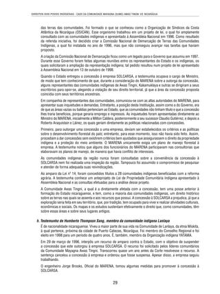 DIREITOS DOS POVOS INDÍGENAS - CASO DA COMUNIDADE MAYAGNA (SUMO) AWAS TINGNI VS. NICARÁGUA 
das terras das comunidades. Foi formado o que se conheceu como a Organização de Síndicos da Costa 
Atlântica da Nicarágua (OSICAN). Esse organismo trabalhou em um projeto de lei, o qual foi amplamente 
consultado com as comunidades indígenas e apresentado à Assembleia Nacional em 1996. Como resultado 
da referida iniciativa, foi decidido criar a Comissão Nacional de Demarcação de Terras das Comunidades 
Indígenas, a qual foi instalada no ano de 1996, mas que não conseguiu avançar nas tarefas que haviam 
proposto. 
A criação da Comissão Nacional de Demarcação fi cou como um legado para o Governo que assumiu em 1997. 
Durante esse Governo foram feitas algumas reuniões entre os representantes do Estado e os indígenas, os 
quais solicitaram a ampliação da representação indígena; tal pedido resultou num projeto de lei apresentado 
à Assembleia Nacional em 13 de outubro de 1998. 
Quando o Estado entregou a concessão à empresa SOLCARSA, a testemunha ocupava o cargo de Ministro, 
de modo que tem conhecimento de que, durante a consideração do MARENA sobre a outorga da concessão, 
alguns representantes das comunidades indígenas de Awas Tingni, Kakamuklaya e outras se dirigiram a seus 
escritórios para opor-se, alegando a violação de seu direito territorial, já que a área da concessão proposta 
coincidia com seus territórios ancestrais. 
Em companhia de representantes das comunidades, comunicou-se com as altas autoridades do MARENA, para 
apresentar suas inquietudes e demandas. Entretanto, a posição desta Instituição, assim como a do Governo, era 
de que as áreas vazias ou baldias pertenciam ao Estado, que as comunidades não tinham título e que a concessão 
lhes traria benefícios, porque geraria emprego e ingressos. As inquietudes foram apresentadas diretamente ao 
Ministro do MARENA, inicialmente a Milton Caldera, posteriormente a seu sucessor Claudio Gutiérrez, e depois a 
Roberto Araquistain e Láinez, os quais geriam diretamente as políticas relacionadas com concessões. 
Primeiro, para outorgar uma concessão a uma empresa, deviam ser estabelecidos os critérios e as políticas 
sobre o desenvolvimento fl orestal do país; entretanto, para esse momento, isso não havia sido feito. Assim, 
procediam a dar concessões sem existirem critérios bem ajustados que assegurassem o direito da propriedade 
indígena e a proteção do meio ambiente. O MARENA unicamente exigia um plano de manejo fl orestal à 
empresa. A testemunha notou que alguns dos funcionários do MARENA participavam nas consultorias que 
elaboravam os planos de manejo, de maneira que havia confl ito de interesses. 
As comunidades indígenas da região nunca foram consultadas sobre a conveniência da concessão à 
SOLCARSA nem foi realizada uma inspeção da região. Tampouco foi assumido o compromisso de pesquisar 
e atender de forma adequada suas reivindicações. 
Ao amparo da Lei nº 14, foram concedidos títulos a 28 comunidades indígenas benefi ciadas com a reforma 
agrária. A testemunha conhece um anteprojeto de Lei de Propriedade Comunitária Indígena apresentado à 
Assembleia Nacional e as consultas efetuadas para a análise desse projeto. 
A Comunidade Awas Tingni, a qual é a diretamente afetada com a concessão, tem uma posse anterior à 
formação do Estado nicaraguense, e tem, como a maioria das comunidades indígenas, um direito histórico 
sobre as terras nas quais se assenta e aos recursos que possui. A concessão à SOLCARSA a prejudica, já que a 
exploração seria feita em seu território, que, por tradição, tem ocupado para viver e realizar atividades culturais, 
econômicas e sociais. Os mapas e os estudos sustentam efetivamente o direito que, como comunidades, têm 
sobre essas áreas e sobre seus lugares antigos. 
h. Testemunho de Humberto Thompson Sang, membro da comunidade indígena Lanlaya 
É de nacionalidade nicaraguense. Viveu a maior parte de sua vida na Comunidade de Lanlaya, da etnia Miskita, 
à qual pertence, próxima da cidade de Puerto Cabezas, Nicarágua. Foi membro do Conselho Regional e foi 
eleito em 1998 para um período de quatro anos. É, também, membro da Organização indígena YATAMA. 
Em 29 de março de 1996, interpôs um recurso de amparo contra o Estado, com o objetivo de suspender 
a concessão que este outorgou à empresa SOLCARSA. O recurso foi solicitado pelos líderes comunitários 
da Comunidade Mayagna Awas Tingni. Transcorreu quase um ano antes da Corte resolvesse o recurso. A 
sentença cancelou a concessão à empresa e ordenou que fosse suspensa. Apesar disso, a empresa seguiu 
trabalhando. 
O engenheiro Jorge Brooks, Ofi cial do MARENA, tomou algumas medidas para promover à concessão à 
SOLCARSA. 
29 
 