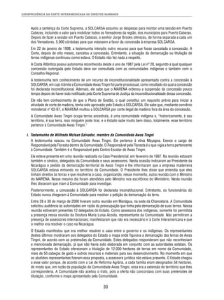 JURISPRUDÊNCIA DA CORTE INTERAMERICANA DE DIREITOS HUMANOS 
Após a sentença da Corte Suprema, a SOLCARSA assumiu as despesas para montar uma sessão em Puerto 
Cabezas, incluindo o valor para mobilizar todos os Vereadores da região, dos municípios para Puerto Cabezas. 
Depois de fazer a sessão em Puerto Cabezas, o senhor Jorge Brooks ofereceu, de forma separada a cada um 
dos Vereadores, 5.000 córdobas para que votassem a favor da concessão à empresa SOLCARSA. 
Em 22 de janeiro de 1998, a testemunha interpôs outro recurso para que fosse cancelada a concessão. A 
Corte, depois de oito meses, cancelou a concessão. Entretanto, a situação da demarcação ou titulação de 
terras indígenas continuou como estava. O Estado não fez nada a respeito. 
A Costa Atlântica possui autonomia reconhecida desde o ano de 1987 pela Lei nº 28, segundo a qual qualquer 
concessão outorgada pelo Estado deve ser consultada com as comunidades indígenas e também com o 
Conselho Regional. 
A testemunha tem conhecimento de um recurso de inconstitucionalidade apresentado contra a concessão à 
SOLCARSA, em cujo trâmite a Comunidade Awas Tingni foi parte processual, como resultado do qual a concessão 
foi declarada inconstitucional. Ademais, ele sabe que o MARENA ordenou a suspensão da concessão pouco 
tempo depois de haver sido notifi cado pela Corte Suprema de Justiça da inconstitucionalidade dessa concessão. 
Ele não tem conhecimento de que o Plano de Gestão, o qual constitui um requisito prévio para iniciar a 
atividade de corte de madeira, tenha sido aprovado pelo Estado à SOLCARSA. Ele sabe que, mediante convênio 
ministerial nº 02-97, o MARENA multou a SOLCARSA por corte ilegal de madeira fora da área da concessão. 
A Comunidade Awas Tingni ocupa terras ancestrais, é uma comunidade indígena e, “historicamente, é seu 
território, é sua terra, isso ninguém pode tirar, e o Estado sabe muito bem disso, totalmente, esse território 
pertence à Comunidade Awas Tingni.” 
i. Testemunho de Wilfredo Mclean Salvador, membro da Comunidade Awas Tingni 
A testemunha nasceu na Comunidade Awas Tingni. Ele pertence à etnia Mayagna. Exerce o cargo de 
Responsável pela Floresta dentro da Comunidade. O Responsável pela Floresta é o que vigia a terra pertencente 
à Comunidade. Também é o Responsável pelo Centro Escolar de Awas Tingni. 
Ele esteve presente em uma reunião realizada na Casa Presidencial, em fevereiro de 1997. Na reunião estavam 
também o síndico, delegados da Comunidade e seus assessores. Nesta ocasião indicaram ao Presidente da 
Nicarágua o pedido da demarcação territorial de Awas Tingni e lhe informaram que a empresa madeireira 
SOLCARSA estava entrando no território da Comunidade. O Presidente lhes disse que entendia que eles 
tinham direitos às terras e que resolveria o caso, organizando, nesse momento, outra reunião com o Ministro 
do MARENA. Nesse mesmo dia foram atendidos pelo Ministro nos escritórios do Ministério. Nesta reunião 
lhes disseram que iriam à Comunidade para investigar. 
Posteriormente, a concessão à SOLCARSA foi declarada inconstitucional. Entretanto, os funcionários do 
Estado nunca chegaram à Comunidade para resolver a petição da demarcação da terra. 
Entre 28 e 30 de março de 2000 tiveram outra reunião em Manágua, na sede da Chancelaria. A Comunidade 
solicitou audiência às autoridades em razão da preocupação que tinha pela demarcação de suas terras. Nessa 
reunião estiveram presentes 12 delegados do Estado. Como assessora dos indígenas, somente foi permitida 
a presença nessa reunião da Doutora María Luisa Acosta, representante da Comunidade. Não permitiram a 
presença de assessores internacionais; manifestaram que não era necessário ir à Corte Interamericana e que 
o melhor era resolver o caso na Nicarágua. 
O Estado manifestou que era melhor resolver o caso entre o governo e os indígenas. Os representantes 
destes últimos mostraram aos delegados do Estado o mapa onde fi gurava a demarcação das terras de Awas 
Tingni, de acordo com as pretensões da Comunidade. Estes delegados responderam que não reconheciam 
a mencionada demarcação, já que não havia sido elaborada em conjunto com as autoridades estatais. Os 
representantes do Estado ofereceram a titulação de 12.000 hectares de terras em nome da Comunidade, 
mais de 50 cabeças de gado e outros recursos e materiais para seu desenvolvimento. No momento em que 
os aludidos representantes fi zeram essa proposta, a assessora jurídica não estava presente. O Estado chegou 
a esse valor porque, de acordo com a Lei de Reforma Agrária, a cada família eram designados 58 hectares, 
de modo que, em razão da população da Comunidade Awas Tingni, essa era a extensão de território que lhes 
corresponderia. A Comunidade não aceitou o trato, pois a oferta não concordava com suas pretensões de 
titulação, conforme o mapa apresentado pela Comunidade. 
30 
 