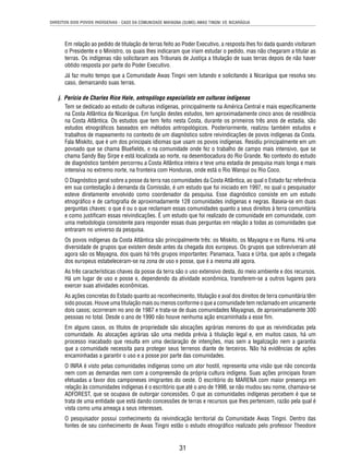DIREITOS DOS POVOS INDÍGENAS - CASO DA COMUNIDADE MAYAGNA (SUMO) AWAS TINGNI VS. NICARÁGUA 
Em relação ao pedido de titulação de terras feito ao Poder Executivo, a resposta lhes foi dada quando visitaram 
o Presidente e o Ministro, os quais lhes indicaram que iriam estudar o pedido, mas não chegaram a titular as 
terras. Os indígenas não solicitaram aos Tribunais de Justiça a titulação de suas terras depois de não haver 
obtido resposta por parte do Poder Executivo. 
Já faz muito tempo que a Comunidade Awas Tingni vem lutando e solicitando à Nicarágua que resolva seu 
caso, demarcando suas terras. 
j. Perícia de Charles Rice Hale, antropólogo especialista em culturas indígenas 
Tem se dedicado ao estudo de culturas indígenas, principalmente na América Central e mais especifi camente 
na Costa Atlântica da Nicarágua. Em função destes estudos, tem aproximadamente cinco anos de residência 
na Costa Atlântica. Os estudos que tem feito nesta Costa, durante os primeiros três anos de estadia, são 
estudos etnográfi cos baseados em métodos antropológicos. Posteriormente, realizou também estudos e 
trabalhos de mapeamento no contexto de um diagnóstico sobre reivindicações de povos indígenas da Costa. 
Fala Miskito, que é um dos principais idiomas que usam os povos indígenas. Residiu principalmente em um 
povoado que se chama Bluefi elds, e na comunidade onde fez o trabalho de campo mais intensivo, que se 
chama Sandy Bay Sirpe e está localizada ao norte, na desembocadura do Rio Grande. No contexto do estudo 
de diagnóstico também percorreu a Costa Atlântica inteira e teve uma estadia de pesquisa mais longa e mais 
intensiva no extremo norte, na fronteira com Honduras, onde está o Rio Wanqui ou Rio Coco. 
O Diagnóstico geral sobre a posse da terra nas comunidades da Costa Atlântica, ao qual o Estado faz referência 
em sua contestação à demanda da Comissão, é um estudo que foi iniciado em 1997, no qual o pesquisador 
esteve diretamente envolvido como coordenador da pesquisa. Esse diagnóstico consiste em um estudo 
etnográfi co e de cartografi a de aproximadamente 128 comunidades indígenas e negras. Baseia-se em duas 
perguntas chaves: o que é ou o que reclamam essas comunidades quanto a seus direitos à terra comunitária 
e como justifi cam essas reivindicações. É um estudo que foi realizado de comunidade em comunidade, com 
uma metodologia consistente para responder essas duas perguntas em relação a todas as comunidades que 
entraram no universo da pesquisa. 
Os povos indígenas da Costa Atlântica são principalmente três: os Miskito, os Mayagna e os Rama. Há uma 
diversidade de grupos que existem desde antes da chegada dos europeus. Os grupos que sobreviveram até 
agora são os Mayagna, dos quais há três grupos importantes: Panamaca, Tuaca e Urba, que após a chegada 
dos europeus estabeleceram-se na zona de uso e posse, que é a mesma até agora. 
As três características chaves da posse da terra são o uso extensivo desta, do meio ambiente e dos recursos. 
Há um lugar de uso e posse e, dependendo da atividade econômica, transferem-se a outros lugares para 
exercer suas atividades econômicas. 
As ações concretas do Estado quanto ao reconhecimento, titulação e aval dos direitos de terra comunitária têm 
sido poucas. Houve uma titulação mais ou menos conforme o que a comunidade tem reclamado em unicamente 
dois casos; ocorreram no ano de 1987 e trata-se de duas comunidades Mayagnas, de aproximadamente 300 
pessoas no total. Desde o ano de 1990 não houve nenhuma ação encaminhada a esse fi m. 
Em alguns casos, os títulos de propriedade são alocações agrárias menores do que as reivindicadas pela 
comunidade. As alocações agrárias são uma medida prévia à titulação legal e, em muitos casos, há um 
processo inacabado que resulta em uma declaração de intenções, mas sem a legalização nem a garantia 
que a comunidade necessita para proteger seus terrenos diante de terceiros. Não há evidências de ações 
encaminhadas a garantir o uso e a posse por parte das comunidades. 
O INRA é visto pelas comunidades indígenas como um ator hostil, representa uma visão que não concorda 
nem com as demandas nem com a compreensão da própria cultura indígena. Suas ações principais foram 
efetuadas a favor dos camponeses imigrantes do oeste. O escritório do MARENA com maior presença em 
relação às comunidades indígenas é o escritório que até o ano de 1998, se não mudou seu nome, chamava-se 
ADFOREST, que se ocupava de outorgar concessões. O que as comunidades indígenas percebem é que se 
trata de uma entidade que está dando concessões de terras e recursos que lhes pertencem, razão pela qual é 
vista como uma ameaça a seus interesses. 
O pesquisador possui conhecimento da reivindicação territorial da Comunidade Awas Tingni. Dentro das 
fontes de seu conhecimento de Awas Tingni estão o estudo etnográfi co realizado pelo professor Theodore 
31 
 