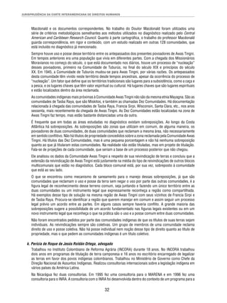 JURISPRUDÊNCIA DA CORTE INTERAMERICANA DE DIREITOS HUMANOS 
Macdonald e os documentos correspondentes. No trabalho do Doutor Macdonald foram utilizados uma 
série de critérios metodológicos semelhantes aos métodos utilizados no diagnóstico realizado pelo Central 
American and Caribbean Research Council. Quanto à parte cartográfi ca, o trabalho do professor Macdonald 
guarda correspondência, em rigor e conteúdo, com um estudo realizado em outras 128 comunidades, que 
está incluído no diagnóstico já mencionado. 
Sempre houve uso e posse desse território entre os antepassados dos presentes povoadores de Awas Tingni. 
Em tempos anteriores era uma população que vivia em diferentes partes. Com a chegada dos Missionários 
Moravianos no começo do século, o que está documentado nos diários, houve um processo de “nucleação” 
desses povoadores, primeiro na Comunidade de Tuburús, no fi nal do século XIX e princípios do século 
XX. Em 1945, a Comunidade de Tuburús mudou-se para Awas Tingni, por várias razões. Os antepassados 
desta comunidade têm vivido neste território desde tempos ancestrais, apesar da ocorrência do processo de 
“nucleação”. Um fator que defi ne que os territórios tradicionais são lugares para a subsistência, como a caça e 
a pesca, e os lugares chaves que têm valor espiritual ou cultural. Há lugares chaves que são lugares espirituais 
e estão localizados dentro da área reclamada. 
As comunidades indígenas mais próximas à Comunidade Awas Tingni não são da mesma etnia Mayagna. São as 
comunidades de Tasba Raya, que são Miskitos, e também as chamadas Dez Comunidades. Há documentação 
relacionada à chegada das comunidades de Tasba Raya, Francia Sirpi, Wisconsin, Santa Clara, etc., nos anos 
sessenta, mais recentemente da chegada de Awas Tingni. As Dez Comunidades estão localizadas na zona de 
Awas Tingni faz tempo, mas estão bastante distanciadas uma da outra. 
É frequente que em todas as áreas estudadas no diagnóstico existam sobreposições. Ao longo da Costa 
Atlântica há sobreposições. As sobreposições são zonas que utilizam em comum, de alguma maneira, os 
povoadores de duas comunidades, de duas comunidades que reclamam a mesma área, não necessariamente 
em sentido confl itivo. Não há títulos de propriedade concedidos sobre a zona reclamada pela Comunidade Awas 
Tingni. Há títulos das Dez Comunidades, mas é uma pequena porcentagem e não há nenhuma sobreposição 
quanto ao que já titularam estas comunidades. Na realidade não estão tituladas, mas em projeto de titulação. 
Fala-se de projeções de cada comunidade, que seriam a base de um processo posterior que não chegou. 
Ele analisou os dados da Comunidade Awas Tingni a respeito de sua reivindicação de terras e concluiu que a 
extensão da reivindicação de Awas Tingni está justamente na média do tipo de reivindicações de outros blocos 
multicomunais que estão no diagnóstico. Cada bloco comunal está, por sua vez, sobreposto à comunidade 
que está ao seu lado. 
O que se encontrou como mecanismo de saneamento para o manejo dessas sobreposições, já que são 
comunidades que reclamam o uso e posse da terra sem negar o uso por parte das outras comunidades, é a 
fi gura legal de reconhecimento desse terreno comum, seja juntando e fazendo um único território entre as 
duas comunidades ou um instrumento legal que expressamente reconheça a região como compartilhada. 
Há exemplos desse tipo de solução na mesma região de Awas Tingni com seus vizinhos de Francia Sirpi e 
de Tasba Raya. Procura-se identifi car a região que querem manejar em comum e assim seguir um processo 
legal prévio um acordo entre as partes. Em alguns casos sempre haveria confl ito. A grande maioria das 
sobreposições sugere a possibilidade de um acordo fundamentado nas fi guras legais existentes ou em um 
novo instrumento legal que reconheça o que na prática são o uso e a posse comum entre duas comunidades. 
Não foram encontrados pedidos por parte das comunidades indígenas de que os títulos de suas terras sejam 
individuais. As reivindicações sempre são coletivas. Um grupo de membros de uma comunidade reclama 
direito de uso e posse coletiva. Não há posse individual nem noção desse tipo de direito quanto ao título de 
propriedade, mas o que pedem as comunidades indígenas é um título coletivo. 
k. Perícia de Roque de Jesús Roldán Ortega, advogado 
Trabalhou no Instituto Colombiano de Reforma Agrária (INCORA) durante 18 anos. No INCORA trabalhou 
dois anos em programas de titulação de terra camponesa e 16 anos no escritório encarregado de legalizar 
as terras em favor dos povos indígenas colombianos. Trabalhou no Ministério de Governo como Chefe da 
Direção Nacional de Assuntos Indígenas. Realizou consultorias internacionais sobre a legislação indígena em 
vários países da América Latina. 
Na Nicarágua fez duas consultorias. Em 1995 fez uma consultoria para o MARENA e em 1996 fez uma 
consultoria para o INRA. A consultoria com o INRA foi desenvolvida dentro do contexto de um programa para a 
32 
 