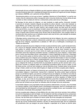 DIREITOS DOS POVOS INDÍGENAS - CASO DA COMUNIDADE MAYAGNA (SUMO) AWAS TINGNI VS. NICARÁGUA 
administração de terras na Região do Atlântico que este organismo realizava com o apoio do Banco Mundial. A 
consultoria pretendia determinar a viabilidade da titulação de terras dentro do Programa de Corredor Biológico 
que realizava o MARENA, com o patrocínio do Banco Mundial. 
Recentemente publicou um livro que se chama “Legalidad y Derechos en la Costa Atlántica”, no qual faz uma 
revisão crítica do ordenamento jurídico nicaraguense sobre o tema dos direitos das minorias étnicas do país 
e também se refere à tentativa de reformar o ordenamento jurídico sobre terras na Nicarágua. 
Na Nicarágua há dois setores de indígenas: um setor localizado na região pacífi ca, fortemente vinculado 
à economia de mercado e bastante integrado aos padrões da cultura nacional, e outro setor localizado na 
região Atlântica, que mantém traços fortes de sua cultura tradicional. As demandas dos indígenas da Costa 
Atlântica se apoiam em razões de caráter histórico, pela ocupação milenar que estes povos têm exercido 
sobre esse território, já que se encontravam lá desde a época da conquista ou da ocupação europeia deste 
território por ingleses e espanhóis. Os estudos arqueológicos e/ou antropológicos mostram que estes povos 
vinham ocupando estes territórios desde vários séculos antes do descobrimento. Esta ocupação milenar se 
manifesta pelos fatos positivos que os habitantes exercem sobre esse território, pela realização de atividades 
de sobrevivência, como caça, pesca, coleta. 
A Nicarágua assinou compromissos para o reconhecimento das terras indígenas, tais como a assinatura do 
Tratado Harrison-Altamirano; produziu ordenamentos posteriores que a comprometem ao reconhecimento 
legal das terras indígenas, especialmente os adotados em 1987 com as modifi cações à Constituição e ao 
“Estatuto da Autonomia”. 
A política de tratamento dos povos indígenas em todos os países da América Latina, a partir do descobrimento, 
foi a procura da integração acelerada destes povos aos padrões de vida do resto da sociedade nacional. 
Essa política foi mantida durante muito tempo. Paulatinamente, os países foram trocando seu regime 
constitucional, a tal ponto que há um bom número de nações que já possuem normas que reconhecem a 
diversidade cultural das respectivas sociedades nacionais, a existência dos povos indígenas, o direito destes 
povos a manter essa diversidade cultural, a perpetuidade e o direito à legalização de suas terras. A Nicarágua 
foi um dos primeiros países na América Latina a fazer esse reconhecimento. No âmbito constitucional está 
aceita a existência dos povos indígenas como sociedades culturalmente diferenciadas do resto da sociedade, 
com direitos específi cos que se referem fundamentalmente à posse da terra de forma coletiva. A partir do 
momento em que foram adotadas a Constituição Política de 1987 e a Lei de Autonomia, que determinam 
que os indígenas têm direito ao reconhecimento da propriedade do domínio que têm exercido sobre a terra, 
desde esse momento os indígenas podem ser considerados proprietários plenos da terra e podem, se não 
têm títulos escritos, confi rmar esta condição por meio de diferentes provas. A adoção destas normas deveria 
obrigar o Estado a abster-se de tomar determinações em relação aos territórios ocupados pelos indígenas. 
Está estabelecido também no Estatuto de Autonomia que a propriedade sobre terras indígenas por parte de 
comunidades indígenas é impenhorável, imprescritível e inalienável. Na prática existem alguns problemas 
porque a Lei de Reforma Agrária, que autorizou a entrega de terras aos indígenas, foi emitida um ano antes da 
adoção da Constituição e da Lei de Autonomia. E essa Lei de Reforma Agrária não contempla a propriedade 
indígena com caráter especial, mas com caráter de propriedade nos termos regulados no Código Civil da 
Nicarágua, ou seja, que se trata de uma propriedade penhorável, prescritível, localizada dentro do comércio 
e que se outorga com as mesmas características com que se dá terra aos camponeses, mediante estudos 
prévios que são similares aos que devem ser efetuados antes de entregar terras aos camponeses. 
A propriedade indígena é uma propriedade privada que pertence coletivamente a um grupo, uma comunidade 
ou a pessoas indígenas. Exibe limitações quanto à possibilidade de disposição, tendo em consideração que é 
uma propriedade que está designada a um grupo que apresenta a condição de povo, quer se perpetuar como 
tal e demanda a manutenção dessa população e desse território. 
As terras ocupadas pelos indígenas na Costa Atlântica têm sido vistas como terras nacionais, terras públicas, 
terras de livre disposição por parte do Estado, e em tal medida tem sido feita a entrega das terras a camponeses 
que têm se estabelecido nestas regiões. Às comunidades indígenas também foram concedidos títulos sobre 
as terras, mas são títulos que se revestem do mesmo caráter das terras outorgadas aos camponeses. 
Há de se introduzir algumas mudanças de ordem legal no país. Primeiro há de se esclarecer ou desenvolver 
algumas das normas constitucionais existentes e dar-lhes um desenvolvimento legal. Deve ser estabelecido 
um procedimento claro que assegure aos povos indígenas a capacidade de ter acesso ao domínio pleno 
33 
 