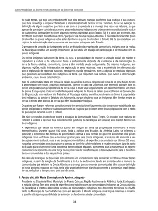JURISPRUDÊNCIA DA CORTE INTERAMERICANA DE DIREITOS HUMANOS 
de suas terras, que seja um procedimento que eles possam manejar conforme sua tradição e sua cultura, 
que lhes reconheça a imprescritibilidade e impenhorabilidade destas terras. Também, há de se avançar na 
defi nição de alguns aspectos que têm a ver com a propriedade e o manejo dos recursos naturais, já que 
apesar de que sejam consideradas como propriedades dos indígenas no ordenamento constitucional e na Lei 
de Autonomia, contrapõem-se com algumas normas expedidas pelo Estado. Tal é o caso, por exemplo, dos 
territórios que foram constituídos como “parques” na mesma Região Atlântica. É necessário esclarecer quais 
direitos têm os povos indígenas sobre estes territórios e quais direitos tem o Estado. Há de se estabelecer um 
regime de administração das terras uma vez que sejam entregues pelo Estado. 
O processo de consulta do Anteprojeto de Lei de titulação da propriedade comunitária indígena que se realiza 
na Nicarágua constitui um avanço importante, já que abriu um espaço de participação e de consulta com os 
povos indígenas. 
Os povos indígenas subsistem da terra, ou seja, a possibilidade de manter a unidade social, de manter e 
reproduzir a cultura e de sobreviver física e culturalmente depende da existência e da manutenção da 
terra de forma coletiva, comunitária, como a têm mantido desde antigamente. Os mesmos indígenas, em 
algumas regiões, estão interessados na exploração de seus recursos, mas a experiência tem demonstrado 
que a exploração de recursos naturais, renováveis ou não renováveis, sem a adoção de medidas especiais 
que garantam a estabilidade dos indígenas na terra, que respeitem sua cultura, que evitem a deterioração 
ambiental, causa danos catastrófi cos. 
Não há uniformidade clara em todos os países da América Latina a respeito do tema de se pode haver direito 
à propriedade sem título. Algumas legislações, como é o caso da Colômbia, por exemplo, aceitam que os 
povos indígenas sejam proprietários da terra e que o título seja simplesmente um reconhecimento, um meio 
de prova. Esta posição pode ser sustentada pelos indígenas de todos os países que acolheram as Convenções 
da Organização Internacional do Trabalho. A Nicarágua aceitou constitucionalmente o direito à propriedade 
dos indígenas, ao adotar o Estatuto de Autonomia, porque declarou que os indígenas têm direitos sobre as 
terras e direito a ter acesso às terras que têm ocupado por tradição. 
Os países que fi zeram reformas constitucionais têm contribuído efi cazmente a dar uma maior estabilidade aos 
povos indígenas e a melhorar substancialmente as relações que existem entre estas populações com o resto 
da população nacional e com o Estado. 
Ele não fez estudos específi cos sobre a situação da Comunidade Awas Tingni. Os estudos que realizou se 
referem à análise e revisão dos ordenamentos jurídicos da Nicarágua em relação aos direitos territoriais 
dos indígenas. 
A experiência que existe na América Latina em relação ao tema da propriedade comunitária é muito 
exemplifi cativa. Durante quase 180 anos, toda a política dos Estados da América Latina se orientou a 
procurar o extermínio das formas de propriedade coletiva e das formas de governo autônomas dos povos 
indígenas. Isso contribuiu para exterminar grande parte dos povos indígenas, a levá-los não somente a seu 
desaparecimento cultural, mas a seu desaparecimento físico. A experiência acumulada nos últimos 20 anos, 
naquelas comunidades que alcançaram o acesso ao domínio coletivo da terra e receberam algum tipo de apoio 
do Estado para desenvolver uma economia dentro desses espaços, demonstra que a manutenção do regime 
comunitário se converte em uma força muito poderosa de transformação e desenvolvimento para o benefício 
destas comunidades e dos respectivos países. 
No caso da Nicarágua, se houvesse sido defi nido um procedimento para demarcar territórios e titular terras 
indígenas, a partir da adoção da Constituição e da Lei de Autonomia, tendo em consideração o número de 
comunidades que existem na Costa Atlântica e o avanço que as mesmas comunidades têm na auto-defi nição 
de seus próprios espaços de vida, teria sido possível diminuir signifi cativamente a concessão legal destas 
terras, reduzindo o tempo a um, dois ou três anos. 
l. Perícia de Lottie Marie Cunningham de Aguirre, advogada 
Residente na Cidade de Bilwi, Município de Puerto Cabezas, Região Autônoma do Atlântico Norte. É advogada 
e notária pública. Tem seis anos de experiência no trabalho com as comunidades indígenas da Costa Atlântica 
na Nicarágua e prestou assessoria jurídica às comunidades indígenas dos diferentes territórios na RAAN, 
tanto no Município de Puerto Cabezas como em Waspam. É Miskita indígena e sua língua materna é o miskito, 
o que lhe dá alguma possibilidade de entender os fenômenos desta comunidade. 
34 
 